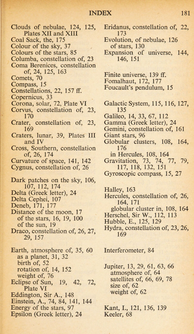 Clouds of nebulae, 124, 125, Plates XII and XIII Coal Sack, the, 175 Colour of the sky, 37 Colours of the stars, 85 Columba, constellation of, 23 Coma Berenices, constellation of, 24, 125, 163 Comets, 70 Compass, 15 Constellations, 22, 157 If. Copernicus, 33 Corona, solar, 72, Plate VI Corvus, constellation of, 23, 170 Crater, constellation of, 23, 169 Craters, lunar, 39, Plates III and IV Cross, Southern, constellation of, 26, 174 Curvature of space, 141, 142 Cygnus, constellation of, 26 Dark patches on the sky, 106, 107, 112, 174 Delta (Greek letter), 24 Delta Cephei, 107 Deneb, 171, 177 Distance of the moon, 17 of the stars, 16, 19, 100 of the sun, 19 Draco, constellation of, 26, 27, 29, 157 Earth, atmosphere of, 35, 60 as a planet, 31, 32 birth of, 52 rotation of, 14, 152 weight of, 76 Eclipse of Sun, 19, 42, 72, Plate VI Eddington, Sir A., 148 Einstein, A., 74, 84, 141, 144 Energy of the stars, 97 Epsilon (Greek letter), 24 Eridanus, constellation of, 22, 173 Evolution, of nebulae, 126 of stars, 130 Expansion of universe, 144, 146, 151 Finite universe, 139 ff. Fomalhaut, 172, 177 Foucault’s pendulum, 15 Galactic System, 115, 116, 127, 135 Galileo, 14, 33, 67, 112 Gamma (Greek letter), 24 Gemini, constellation of, 161 Giant stars, 96 Globular clusters, 108, 164, 176 in Hercules, 108, 164 Gravitation, 73, 74, 77, 79, 117, 118, 132, 151 Gyroscopic compass, 15, 27 Halley, 163 Hercules, constellation of, 26, 164, 171 globular cluster in, 108, 164 Herschel, Sir W., 112, 113 Hubble, E., 125, 129 Hydra, constellation of, 23, 26, 169 Interferometer, 84 Jupiter, 13, 29, 61, 63, 66 atmosphere of, 64 satellites of, 66, 69, 78 size of, 62 weight of, 62 Kant, I., 121, 136, 139 Keeler, 68