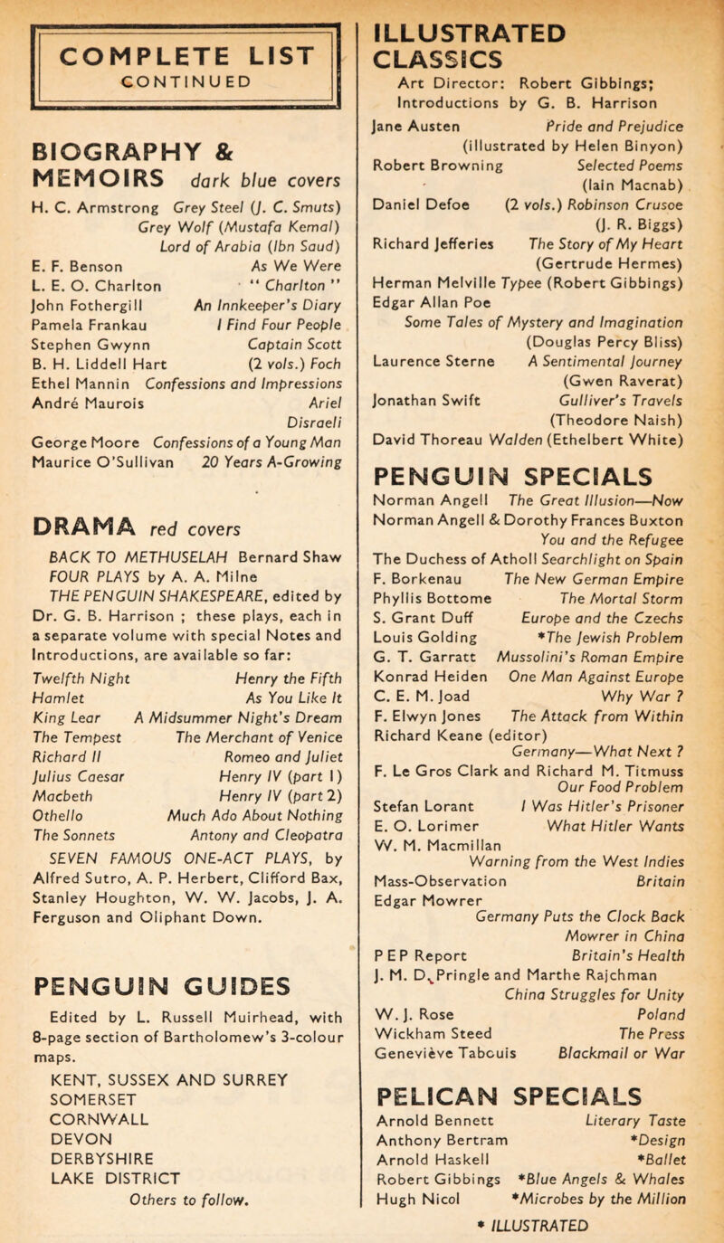 CONTINUED BIOGRAPHY & MEMOIRS dark blue covers H. C. Armstrong Grey Steel (J. C. Smuts) Grey Wolf (Mustafa Kcmal) Lord of Arabia (Ibn Saud) E. F. Benson L. E. O. Charlton John Fothergill Pamela Frankau Stephen Gwynn B. H. Liddell Hart As We Were ■ “ Charlton ” An Innkeeper’s Diary I Find Four People Captain Scott (2 vols.) Foch Ethel Mannin Confessions and Impressions Andre Maurois Ariel Disraeli George Moore Confessions of a Young Man Maurice O’Sullivan 20 Years A-Growing DRAMA red covers BACK TO METHUSELAH Bernard Shaw FOUR PLAYS by A. A. Milne THE PENGUIN SHAKESPEARE, edited by Dr. G. B. Harrison ; these plays, each in a separate volume with special Notes and Introductions, are available so far: Twelfth Night Hamlet King Lear The Tempest Richard II Julius Caesar Macbeth Othello The Sonnets Henry the Fifth As You Like It A Midsummer Night's Dream The Merchant of Venice Romeo and Juliet Henry IV (part I) Henry IV (part 2) Much Ado About Nothing Antony and Cleopatra SEVEN FAMOUS ONE-ACT PLAYS, by Alfred Sutro, A. P. Herbert, Clifford Bax, Stanley Houghton, W. W. Jacobs, J. A. Ferguson and Oliphant Down. PENGUIN GUIDES Edited by L. Russell Muirhead, with 8-page section of Bartholomew’s 3-colour maps. KENT, SUSSEX AND SURREY SOMERSET CORNWALL DEVON DERBYSHIRE LAKE DISTRICT Others to follow. ILLUSTRATED Art Director: Robert Gibbings; Introductions by G. B. Harrison Jane Austen Pride and Prejudice (illustrated by Helen Binyon) Robert Browning Selected Poems (lain Macnab) Daniel Defoe (2 vols.) Robinson Crusoe (J. R. Biggs) Richard Jefferies The Story of My Heart (Gertrude Hermes) Herman Melville Typee (Robert Gibbings) Edgar Allan Poe Some Tales of Mystery and Imagination (Douglas Percy Bliss) Laurence Sterne A Sentimental Journey (Gwen Raverat) Jonathan Swift Gulliver’s Travels (Theodore Naish) David Thoreau Walden (Ethelbert White) PENGUIN SPECIALS Norman Angell The Great Illusion—Now Norman Angell & Dorothy Frances Buxton You and the Refugee The Duchess of Atholl Searchlight on Spain F. Borkenau The New German Empire Phyllis Bottome The Mortal Storm S. Grant Duff Europe and the Czechs Louis Golding *The Jewish Problem G. T. Garratt Mussolini’s Roman Empire Konrad Heiden One Man Against Europe C. E. M. Joad Why War ? F. Elwyn Jones The Attack from Within Richard Keane (editor) Germany—What Next ? F. Le Gros Clark and Richard M. Titmuss Our Food Problem Stefan Lorant / Was Hitler’s Prisoner E. O. Lorimer What Hitler Wants W. M. Macmillan Warning from the West Indies Mass-Observation Britain Edgar Mowrer Germany Puts the Clock Back Mowrer in China PEP Report Britain’s Health J. M. DvPring!e and Marthe Rajchman China Struggles for Unity W. J. Rose Poland Wickham Steed The Press Genevieve Tabcuis Blackmail or War PELICAN SPECIALS Arnold Bennett Literary Taste Anthony Bertram *Design Arnold Haskell *Ballet Robert Gibbings *Blue Angels & Whales Hugh Nicol *Microbes by the Million * ILLUSTRATED