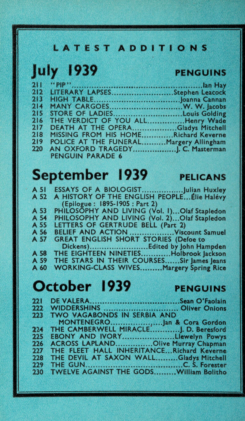 LATEST ADDITIONS July 1939 PENGUINS 211 “PIP”.Ian Hay 212 LITERARY LAPSES.Stephen Leacock 213 HIGH TABLE.Joanna Cannan 214 MANY CARGOES.W. W. Jacobs 215 STORE OF LADIES..Louis Golding 216 THE VERDICT OF YOU ALL.Henry Wade 217 DEATH AT THE OPERA.Gladys Mitchell 218 MISSING FROM HIS HOME.Richard Keverne 219 POLICE AT THE FUNERAL.Margery Allingham 220 AN OXFORD TRAGEDY.J. C Masterman PENGUIN PARADE 6 September 1939 PELICANS A 51 ESSAYS OF A BIOLOGIST.Julian Huxley A 52 A HISTORY OF THE ENGLISH PEOPLE...£lie Hatevy (Epilogue: 1895-1905 : Part 2) A 53 PHILOSOPHY AND LIVING (Vol. l)...OIaf Stapledon A 54 PHILOSOPHY AND LIVING (Vol. 2)...Olaf Stapledon A 55 LETTERS OF GERTRUDE BELL (Part 2) A 56 BELIEF AND ACTION.Viscount Samuel A 57 GREAT ENGLISH SHORT STORIES (Defoe to Dickens).......Edited by John Hampden A 58 THE EIGHTEEN NINETIES.Holbrook Jackson A 59 THE STARS IN THEIR COURSES......Sir James Jeans A 60 WORKING-CLASS WIVES..Margery Spring Rice October 1939 PENGUINS 221 DE VALERA..........Sean O’Faolain 222 WIDDERSHINS ... Oliver Onions 223 TWO VAGABONDS IN SERBIA AND MONTENEGRO.Jan & Cora Gordon 224 THE CAMBERWELL MIRACLE.'......J. D. Beresford 225 EBONY AND IVORY.Llewelyn Powys 226 ACROSS LAPLAND.Olive Murray Chapman 227 THE FLEET HALL INHERITANCE...Richard Keverne 228 THE DEVIL AT SAXON WALL.Gladys Mitchell 229 THE GUN..........C. S. Forester 230 TWELVE AGAINST THE GODS.........William Bolitho