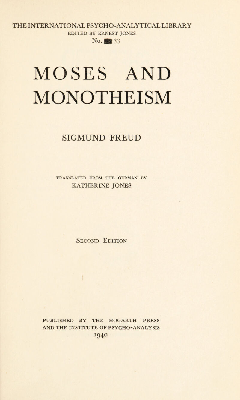 THE INTERNATIONAL PSYCHO-ANALYTICAL LIBRARY EDITED BY ERNEST JONES No. *33 MOSES AND MONOTHEISM SIGMUND FREUD TRANSLATED FROM THE GERMAN BY KATHERINE JONES Second Edition PUBLISHED BY THE HOGARTH PRESS AND THE INSTITUTE OF PSYCHO-ANALYSIS 1940