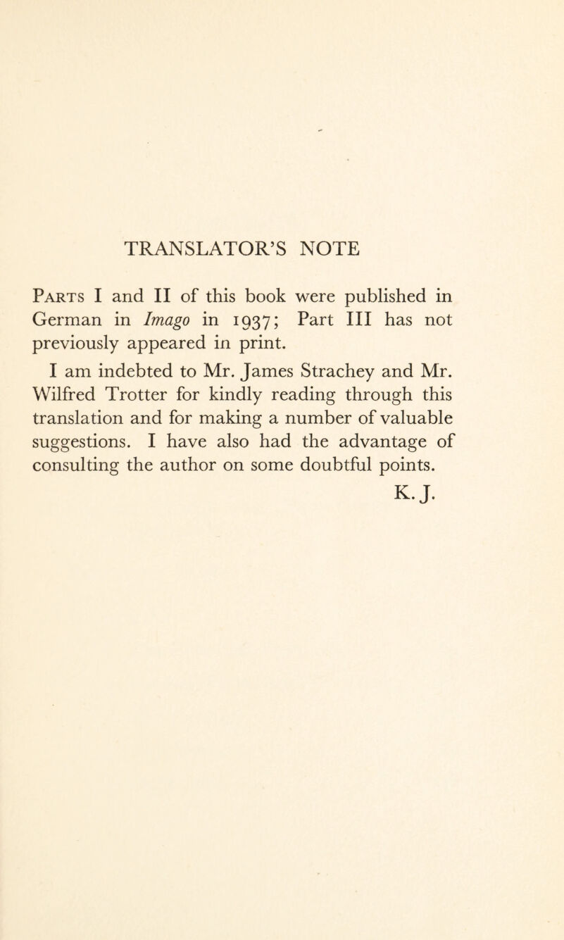 TRANSLATOR’S NOTE Parts I and II of this book were published in German in Imago in 1937; Part III has not previously appeared in print. I am indebted to Mr. James Strachey and Mr. Wilfred Trotter for kindly reading through this translation and for making a number of valuable suggestions. I have also had the advantage of consulting the author on some doubtful points. K.J.