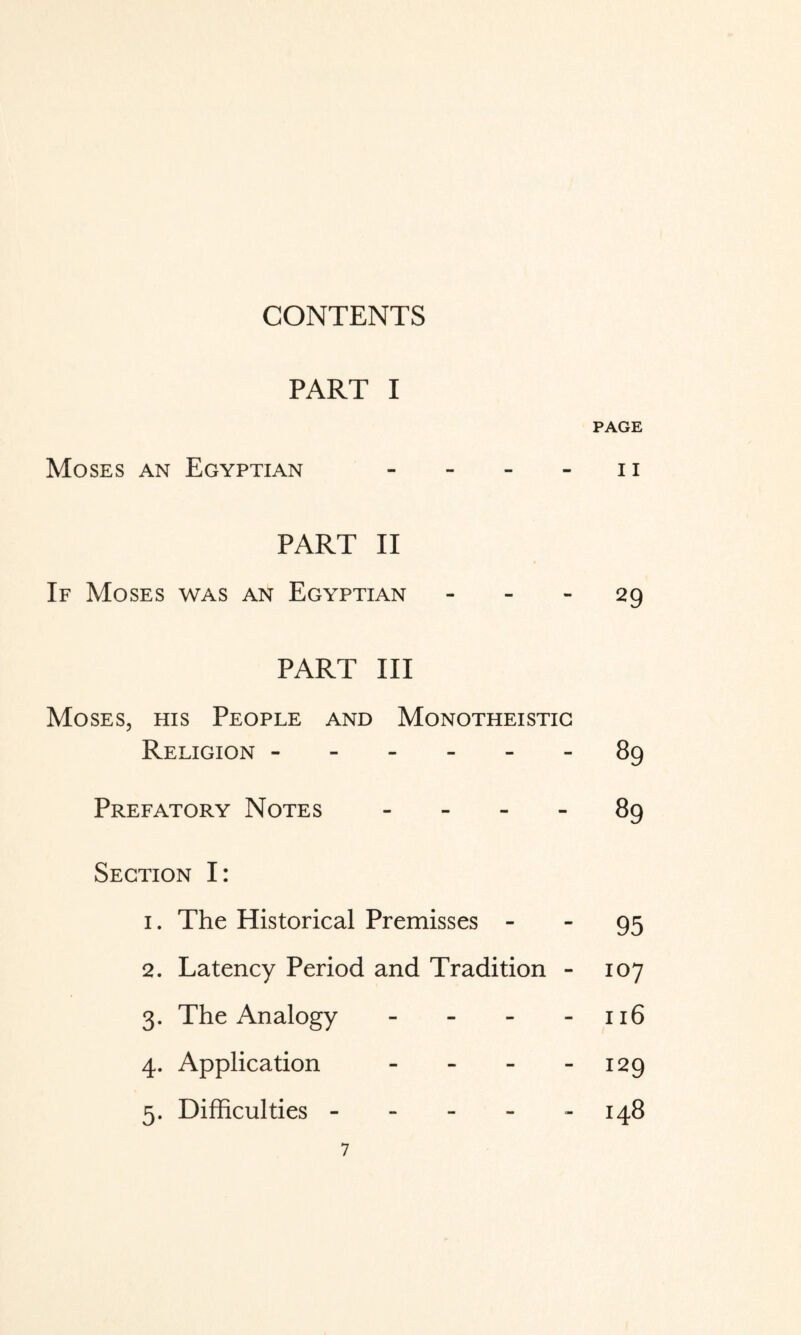 CONTENTS PART I PAGE Moses an Egyptian - - - - ii PART II If Moses was an Egyptian - - - 29 PART III Moses, his People and Monotheistic Religion.89 Prefatory Notes - - - - 89 Section I: 1. The Historical Premisses - - 95 2. Latency Period and Tradition - 107 3. The Analogy - - - - 116 4. Application - - - - 129 5. Difficulties - - - - - 148