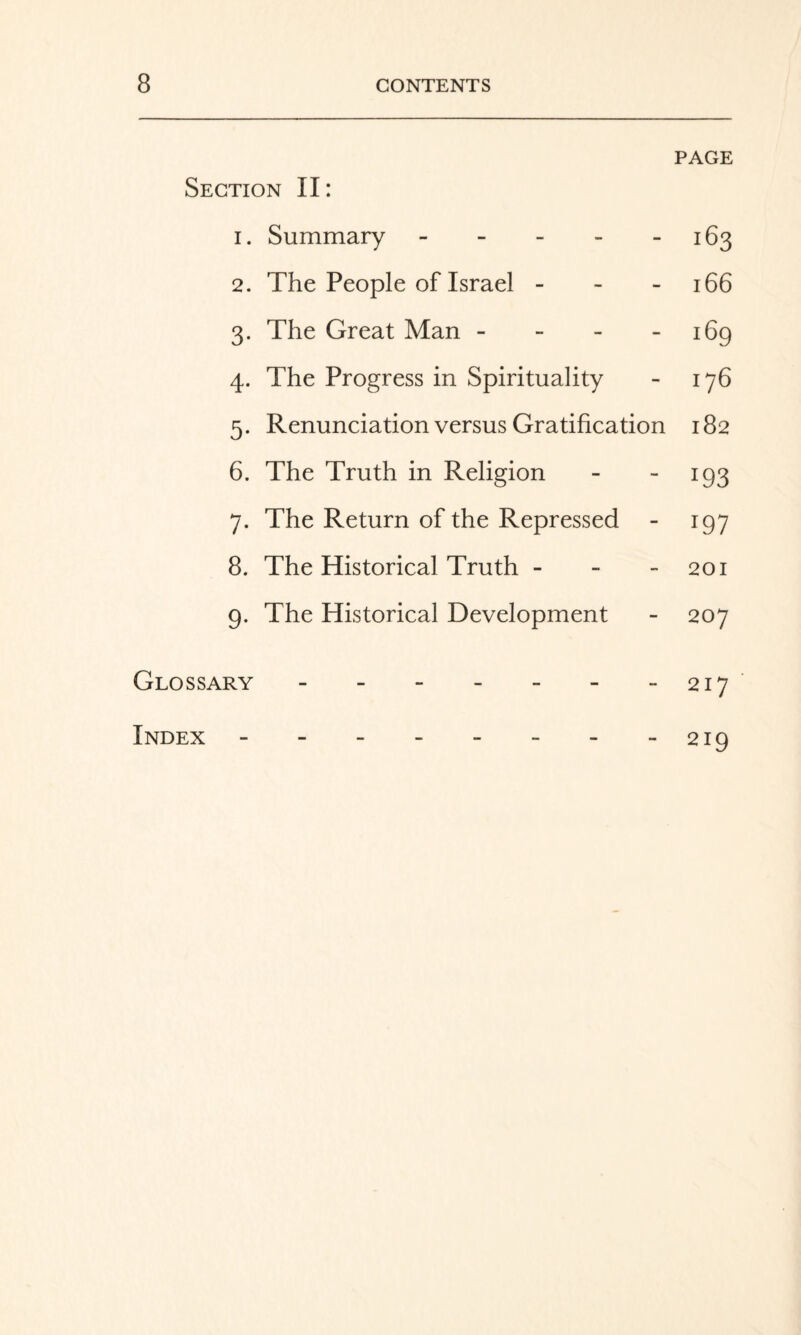 PAGE Section II: 1. Summary - - - - - 163 2. The People of Israel - - - 166 3. The Great Man - - - - 169 4. The Progress in Spirituality - 176 5. Renunciation versus Gratification 182 6. The Truth in Religion - - 193 7. The Return of the Repressed 197 8. The Historical Truth - - - 201 9. The Historical Development - 207 Glossary - - - - - - - 217 Index 219