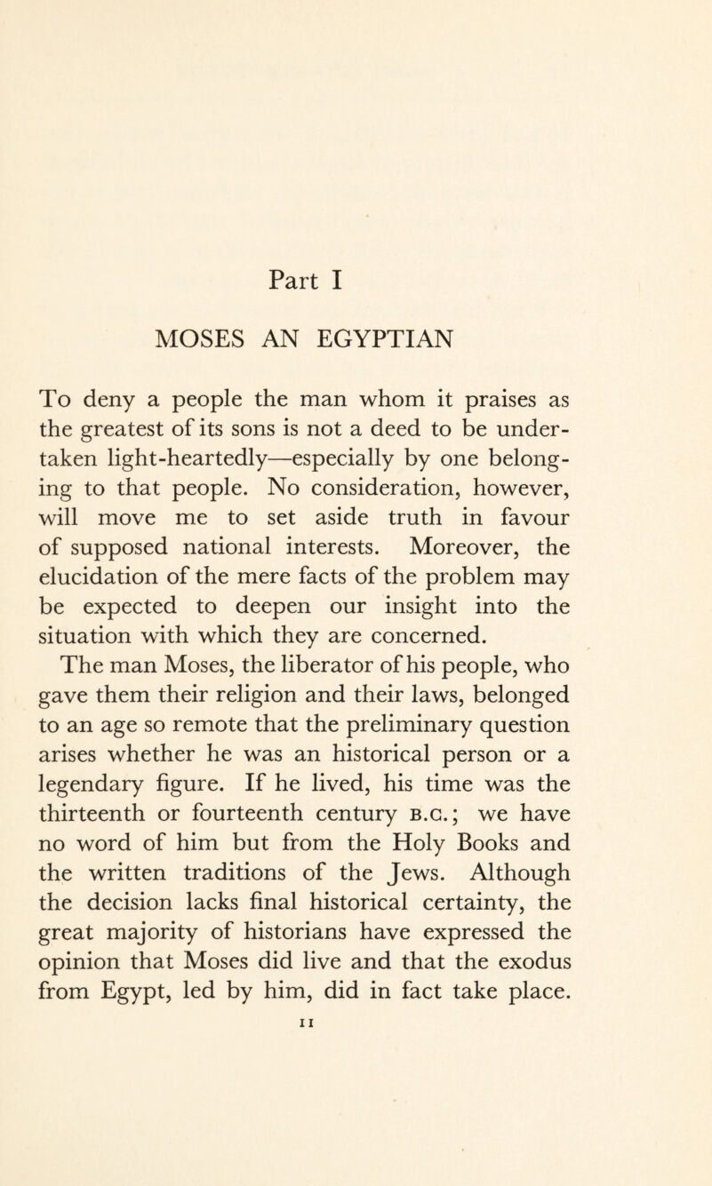 MOSES AN EGYPTIAN To deny a people the man whom it praises as the greatest of its sons is not a deed to be under¬ taken light-heartedly—especially by one belong¬ ing to that people. No consideration, however, will move me to set aside truth in favour of supposed national interests. Moreover, the elucidation of the mere facts of the problem may be expected to deepen our insight into the situation with which they are concerned. The man Moses, the liberator of his people, who gave them their religion and their laws, belonged to an age so remote that the preliminary question arises whether he was an historical person or a legendary figure. If he lived, his time was the thirteenth or fourteenth century b.g.; we have no word of him but from the Holy Books and the written traditions of the Jews. Although the decision lacks final historical certainty, the great majority of historians have expressed the opinion that Moses did live and that the exodus from Egypt, led by him, did in fact take place.