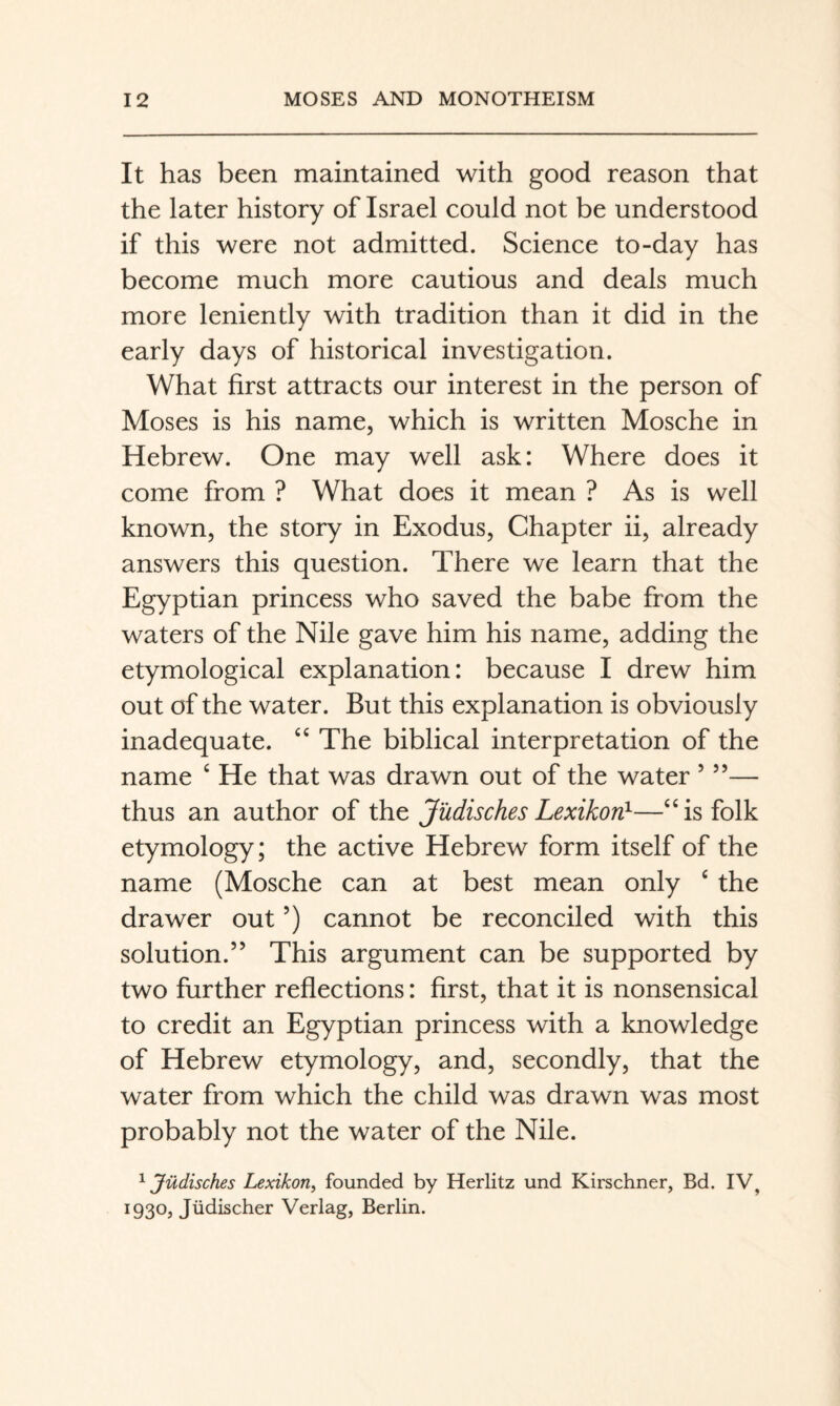 It has been maintained with good reason that the later history of Israel could not be understood if this were not admitted. Science to-day has become much more cautious and deals much more leniently with tradition than it did in the early days of historical investigation. What first attracts our interest in the person of Moses is his name, which is written Mosche in Hebrew. One may well ask: Where does it come from ? What does it mean ? As is well known, the story in Exodus, Chapter ii, already answers this question. There we learn that the Egyptian princess who saved the babe from the waters of the Nile gave him his name, adding the etymological explanation: because I drew him out of the water. But this explanation is obviously inadequate. “ The biblical interpretation of the name ‘ He that was drawn out of the water ’ ”— thus an author of the Jüdisches Lexikon}—“is folk etymology; the active Hebrew form itself of the name (Mosche can at best mean only ‘ the drawer out ’) cannot be reconciled with this solution.” This argument can be supported by two further reflections: first, that it is nonsensical to credit an Egyptian princess with a knowledge of Hebrew etymology, and, secondly, that the water from which the child was drawn was most probably not the water of the Nile. ^ Jüdisches Lexikon^ founded by Herlitz und Kirschner, Bd. IV, 1930, Jüdischer Verlag, Berlin.