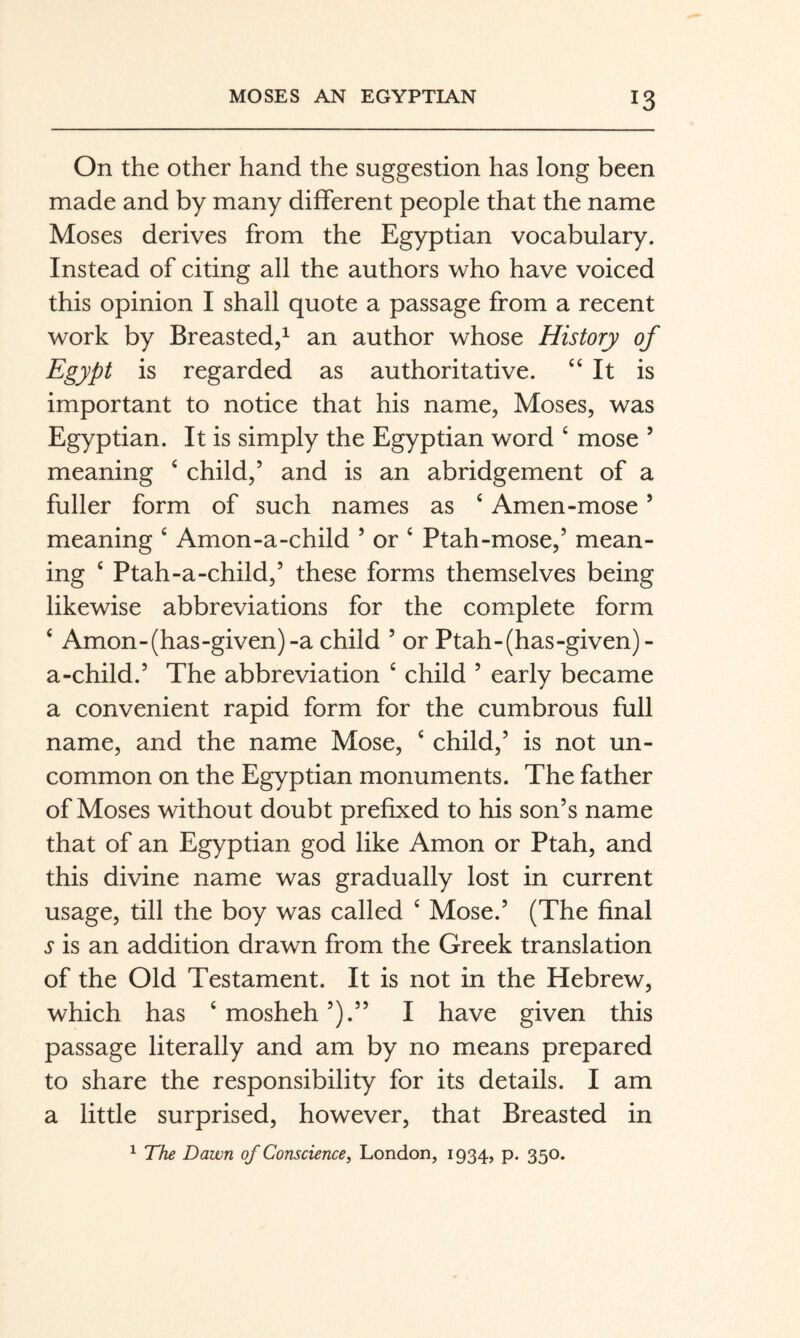 On the other hand the suggestion has long been made and by many different people that the name Moses derives from the Egyptian vocabulary. Instead of citing all the authors who have voiced this opinion I shall quote a passage from a recent work by Breasted,^ an author whose History of Egypt is regarded as authoritative. “It is important to notice that his name, Moses, was Egyptian. It is simply the Egyptian word ‘ mose ’ meaning ‘ child,’ and is an abridgement of a fuller form of such names as ‘ Amen-mose ’ meaning ^ Amon-a-child ’ or ‘ Ptah-mose,’ mean¬ ing ‘ Ptah-a-child,’ these forms themselves being likewise abbreviations for the complete form ‘ Amon-(has-given)-a child ’ or Ptah-(has-given)- a-child.’ The abbreviation ‘ child ’ early became a convenient rapid form for the cumbrous full name, and the name Mose, ^ child,’ is not un¬ common on the Egyptian monuments. The father of Moses without doubt prefixed to his son’s name that of an Egyptian god like Amon or Ptah, and this divine name was gradually lost in current usage, till the boy was called ‘ Mose.’ (The final s is an addition drawn from the Greek translation of the Old Testament. It is not in the Hebrew, which has ‘ mosheh ’).” I have given this passage literally and am by no means prepared to share the responsibility for its details. I am a little surprised, however, that Breasted in 1 The Dawn of Conscience, London, 1934, p. 350.