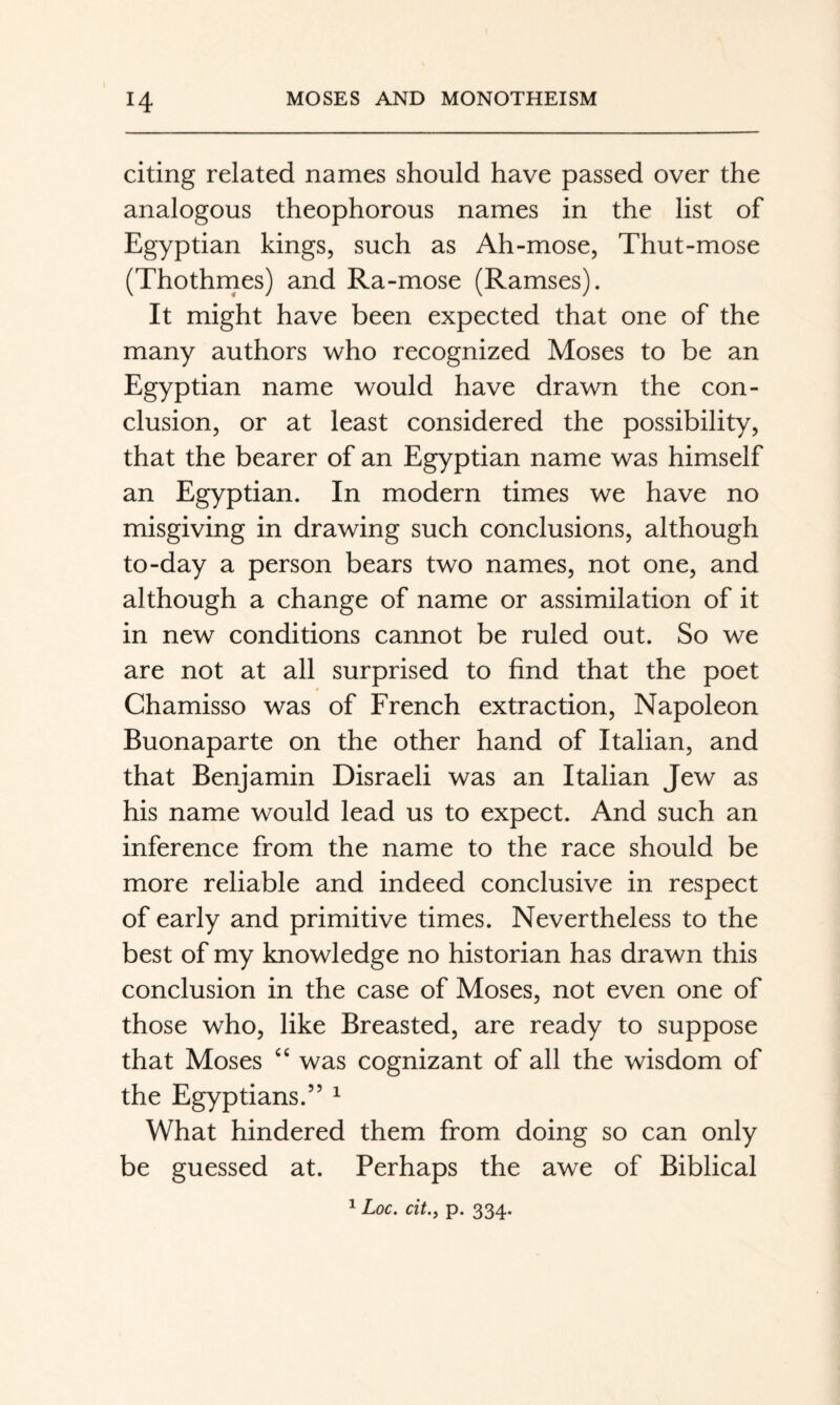 citing related names should have passed over the analogous theophorous names in the list of Egyptian kings, such as Ah-mose, Thut-mose (Thothrnes) and Ra-mose (Ramses). It might have been expected that one of the many authors who recognized Moses to be an Egyptian name would have drawn the con¬ clusion, or at least considered the possibility, that the bearer of an Egyptian name was himself an Egyptian. In modern times we have no misgiving in drawing such conclusions, although to-day a person bears two names, not one, and although a change of name or assimilation of it in new conditions cannot be ruled out. So we are not at all surprised to find that the poet Chamisso was of French extraction, Napoleon Buonaparte on the other hand of Italian, and that Benjamin Disraeli was an Italian Jew as his name would lead us to expect. And such an inference from the name to the race should be more reliable and indeed conclusive in respect of early and primitive times. Nevertheless to the best of my knowledge no historian has drawn this conclusion in the case of Moses, not even one of those who, like Breasted, are ready to suppose that Moses ‘‘ was cognizant of all the wisdom of the Egyptians.” ^ What hindered them from doing so can only be guessed at. Perhaps the awe of Biblical ^ Loc. cit.y p. 334.