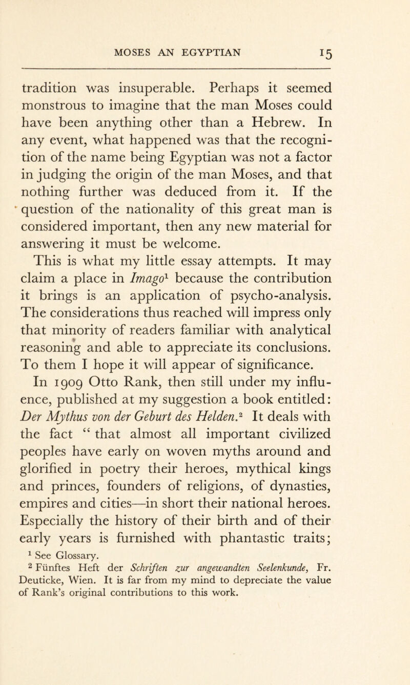 tradition was insuperable. Perhaps it seemed monstrous to imagine that the man Moses could have been anything other than a Hebrew. In any event, what happened was that the recogni¬ tion of the name being Egyptian was not a factor in judging the origin of the man Moses, and that nothing further was deduced from it. If the ‘ question of the nationality of this great man is considered important, then any new material for answering it must be welcome. This is what my little essay attempts. It may claim a place in Imago^ because the contribution it brings is an application of psycho-analysis. The considerations thus reached will impress only that minority of readers familiar with analytical reasoning and able to appreciate its conclusions. To them I hope it will appear of significance. In 1909 Otto Rank, then still under my influ¬ ence, published at my suggestion a book entitled: Der Mythus von der Geburt des Heidend It deals with the fact that almost all important civilized peoples have early on woven myths around and glorified in poetry their heroes, mythical kings and princes, founders of religions, of dynasties, empires and cities—in short their national heroes. Especially the history of their birth and of their early years is furnished with phantastic traits; ^ See Glossary. 2 Fünftes Heft der Schriften zur angewandten Seelenkunde, Fr. Deuticke, Wien. It is far from my mind to depreciate the value of Rank’s original contributions to this work.