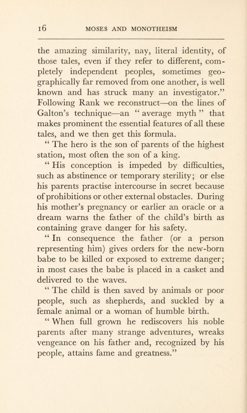 the amazing similarity, nay, literal identity, of those tales, even if they refer to different, com¬ pletely independent peoples, sometimes geo¬ graphically far removed from one another, is well known and has struck many an investigator.” Following Rank we reconstruct—on the lines of Gabon’s technique—an “ average myth ” that makes prominent the essential features of all these tales, and we then get this formula. The hero is the son of parents of the highest station, most often the son of a king. ‘‘ His conception is impeded by difficulties, such as abstinence or temporary sterility; or else his parents practise intercourse in secret because of prohibitions or other external obstacles. During his mother’s pregnancy or earlier an oracle or a dream warns the father of the child’s birth as containing grave danger for his safety. “ In consequence the father (or a person representing him) gives orders for the new-born babe to be killed or exposed to extreme danger; in most cases the babe is placed in a casket and delivered to the waves. “ The child is then saved by animals or poor people, such as shepherds, and suckled by a female animal or a woman of humble birth. “ When full grown he rediscovers his noble parents after many strange adventures, wreaks vengeance on his father and, recognized by his people, attains fame and greatness.”