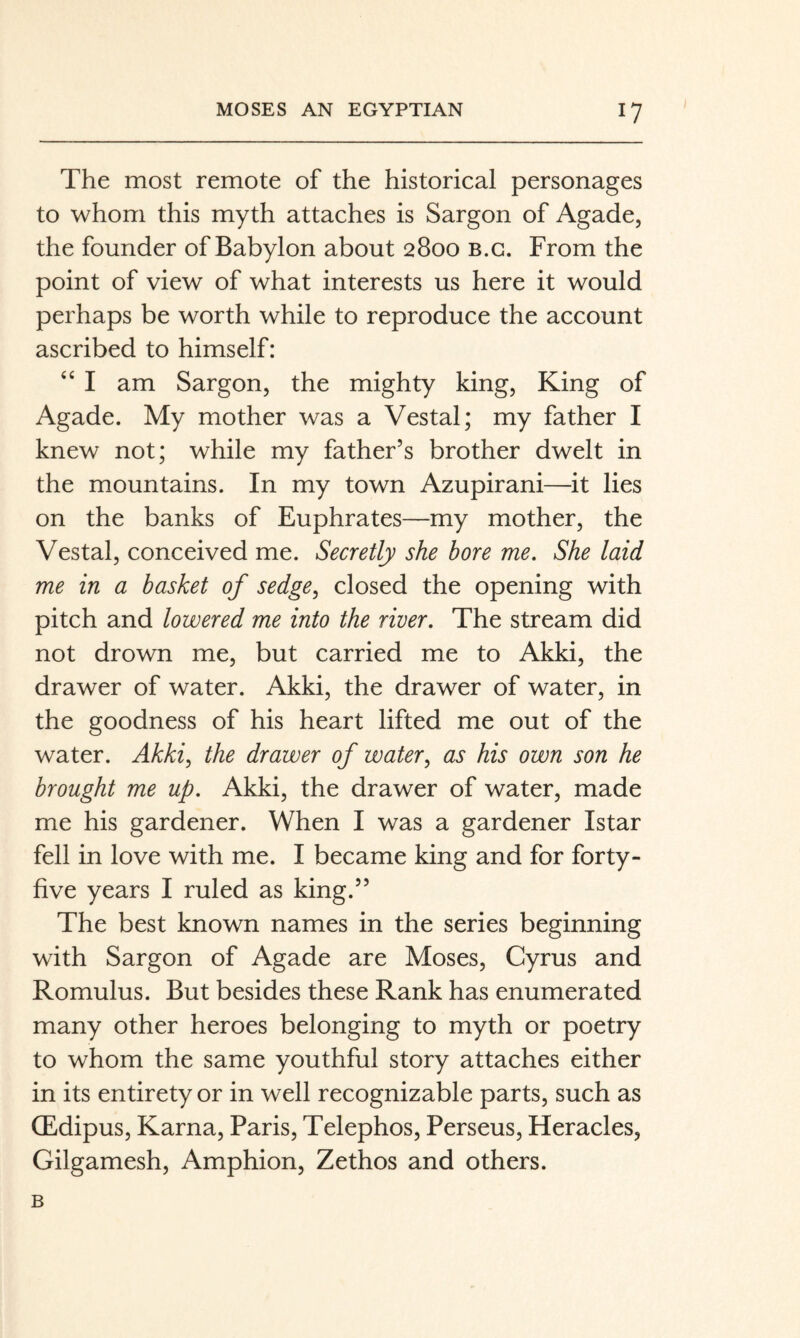 The most remote of the historical personages to whom this myth attaches is Sargon of Agade, the founder of Babylon about 2800 b.g. From the point of view of what interests us here it would perhaps be worth while to reproduce the account ascribed to himself: ‘‘ I am Sargon, the mighty king, King of Agade. My mother was a Vestal; my father I knew not; while my father’s brother dwelt in the mountains. In my town Azupirani—it lies on the banks of Euphrates—my mother, the Vestal, conceived me. Secretly she bore me. She laid me in a basket of sedge, closed the opening with pitch and lowered me into the river. The stream did not drown me, but carried me to Akki, the drawer of water. Akki, the drawer of water, in the goodness of his heart lifted me out of the water. Akki, the drawer of water, as his own son he brought me up. Akki, the drawer of water, made me his gardener. When I was a gardener Istar fell in love with me. I became king and for forty- five years I ruled as king.” The best known names in the series beginning with Sargon of Agade are Moses, Cyrus and Romulus. But besides these Rank has enumerated many other heroes belonging to myth or poetry to whom the same youthful story attaches either in its entirety or in well recognizable parts, such as CEdipus, Kama, Paris, Telephos, Perseus, Heracles, Gilgamesh, Amphion, Zethos and others. B