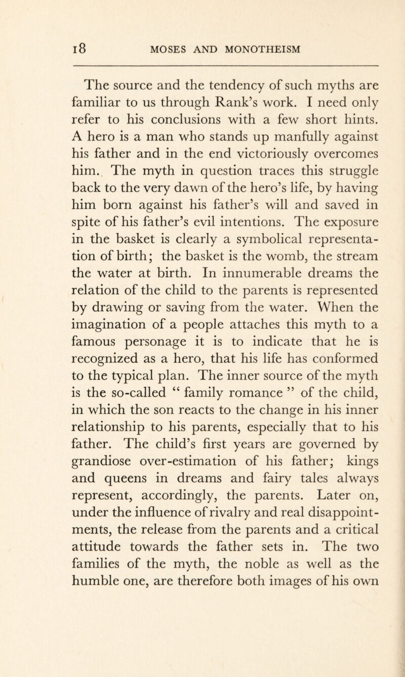 The source and the tendency of such myths are familiar to us through Rank’s work. I need only refer to his conclusions with a few short hints. A hero is a man who stands up manfully against his father and in the end victoriously overcomes him. The myth in question traces this struggle back to the very dawn of the hero’s life, by having him born against his father’s will and saved in spite of his father’s evil intentions. The exposure in the basket is clearly a symbolical representa¬ tion of birth; the basket is the womb, the stream the water at birth. In innumerable dreams the relation of the child to the parents is represented by drawing or saving from the water. When the imagination of a people attaches this myth to a famous personage it is to indicate that he is recognized as a hero, that his life has conformed to the typical plan. The inner source of the myth is the so-called “ family romance ” of the child, in which the son reacts to the change in his inner relationship to his parents, especially that to his father. The child’s first years are governed by grandiose over-estimation of his father; kings and queens in dreams and fairy tales always represent, accordingly, the parents. Later on, under the influence of rivalry and real disappoint¬ ments, the release from the parents and a critical attitude towards the father sets in. The two families of the myth, the noble as well as the humble one, are therefore both images of his own