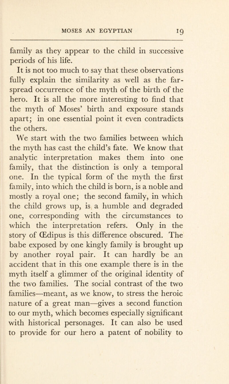 family as they appear to the child in successive periods of his life. It is not too much to say that these observations fully explain the similarity as well as the far- spread occurrence of the myth of the birth of the hero. It is all the more interesting to find that the myth of Moses’ birth and exposure stands apart; in one essential point it even contradicts the others. We start with the two families between which the myth has cast the child’s fate. We know that analytic interpretation makes them into one family, that the distinction is only a temporal one. In the typical form of the myth the first family, into which the child is born, is a noble and mostly a royal one; the second family, in which the child grows up, is^ a humble and degraded one, corresponding with the circumstances to which the interpretation refers. Only in the story of (Edipus is this difference obscured. The babe exposed by one kingly family is brought up by another royal pair. It can hardly be an accident that in this one example there is in the myth itself a glimmer of the original identity of the two families. The social contrast of the two families—meant, as we know, to stress the heroic nature of a great man—gives a second function to our myth, which becomes especially significant with historical personages. It can also be used to provide for our hero a patent of nobility to