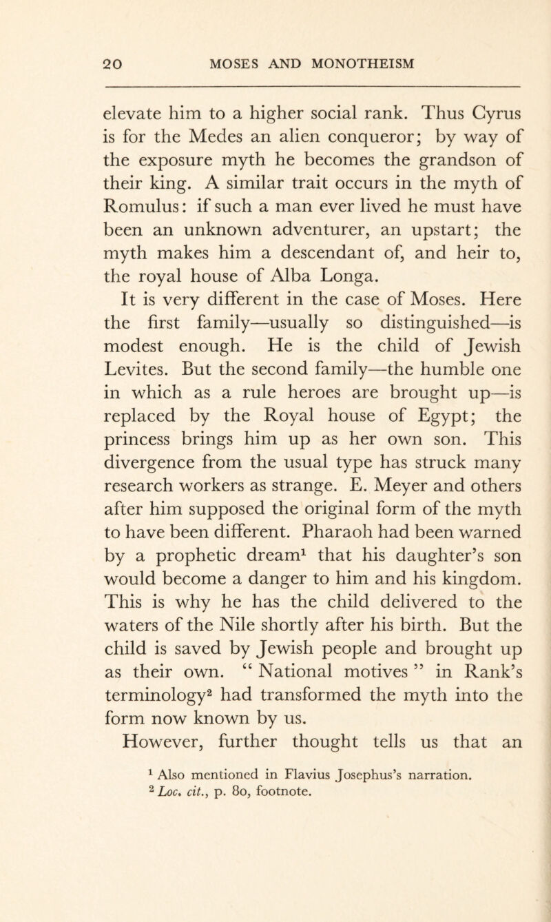 elevate him to a higher social rank. Thus Cyrus is for the Medes an alien conqueror; by way of the exposure myth he becomes the grandson of their king. A similar trait occurs in the myth of Romulus: if such a man ever lived he must have been an unknown adventurer, an upstart; the myth makes him a descendant of, and heir to, the royal house of Alba Longa. It is very different in the case of Moses. Here the first family—usually so distinguished—is modest enough. He is the child of Jewish Levites. But the second family—the humble one in which as a rule heroes are brought up—is replaced by the Royal house of Egypt; the princess brings him up as her own son. This divergence from the usual type has struck many research workers as strange. E. Meyer and others after him supposed the original form of the myth to have been different. Pharaoh had been warned by a prophetic dream^ that his daughter’s son would become a danger to him and his kingdom. This is why he has the child delivered to the waters of the Nile shortly after his birth. But the child is saved by Jewish people and brought up as their own. “ National motives ” in Rank’s terminology^ had transformed the myth into the form now known by us. However, further thought tells us that an ^ Also mentioned in Flavius Josephus’s narration. ^ Loc, cit.f p. 80j footnote.