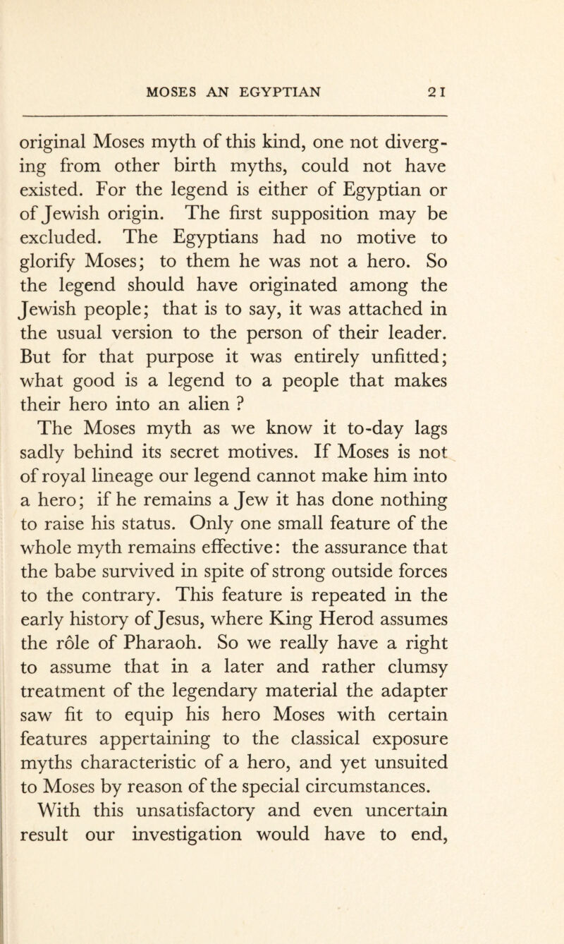 original Moses myth of this kind, one not diverg¬ ing from other birth myths, could not have existed. For the legend is either of Egyptian or of Jewish origin. The first supposition may be excluded. The Egyptians had no motive to glorify Moses; to them he was not a hero. So the legend should have originated among the Jewish people; that is to say, it was attached in the usual version to the person of their leader. But for that purpose it was entirely unfitted; what good is a legend to a people that makes their hero into an alien ? The Moses myth as we know it to-day lags sadly behind its secret motives. If Moses is not of royal lineage our legend cannot make him into a hero; if he remains a Jew it has done nothing to raise his status. Only one small feature of the whole myth remains effective: the assurance that the babe survived in spite of strong outside forces to the contrary. This feature is repeated in the early history of Jesus, where King Herod assumes the role of Pharaoh. So we really have a right to assume that in a later and rather clumsy treatment of the legendary material the adapter saw fit to equip his hero Moses with certain features appertaining to the classical exposure myths characteristic of a hero, and yet unsuited to Moses by reason of the special circumstances. With this unsatisfactory and even uncertain result our investigation would have to end.