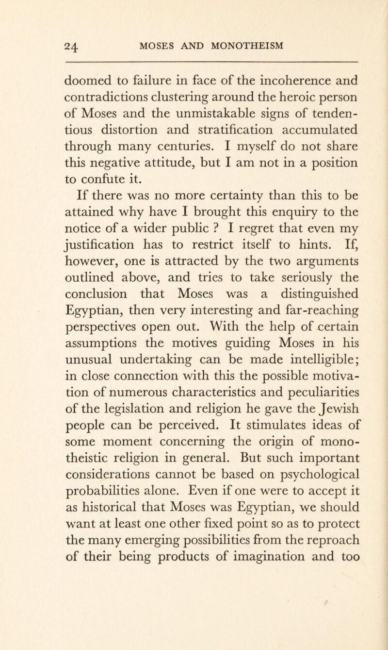 doomed to failure in face of the incoherence and contradictions clustering around the heroic person of Moses and the unmistakable signs of tenden¬ tious distortion and stratification accumulated through many centuries. I myself do not share this negative attitude, but I am not in a position to confute it. If there was no more certainty than this to be attained why have I brought this enquiry to the notice of a wider public ? I regret that even my justification has to restrict itself to hints. If, however, one is attracted by the two arguments outlined above, and tries to take seriously the conclusion that Moses was a distinguished Egyptian, then very interesting and far-reaching perspectives open out. With the help of certain assumptions the motives guiding Moses in his unusual undertaking can be made intelligible; in close connection with this the possible motiva¬ tion of numerous characteristics and peculiarities of the legislation and religion he gave the Jewish people can be perceived. It stimulates ideas of some moment concerning the origin of mono¬ theistic religion in general. But such important considerations cannot be based on psychological probabilities alone. Even if one were to accept it as historical that Moses was Egyptian, we should want at least one other fixed point so as to protect the many emerging possibilities from the reproach of their being products of imagination and too