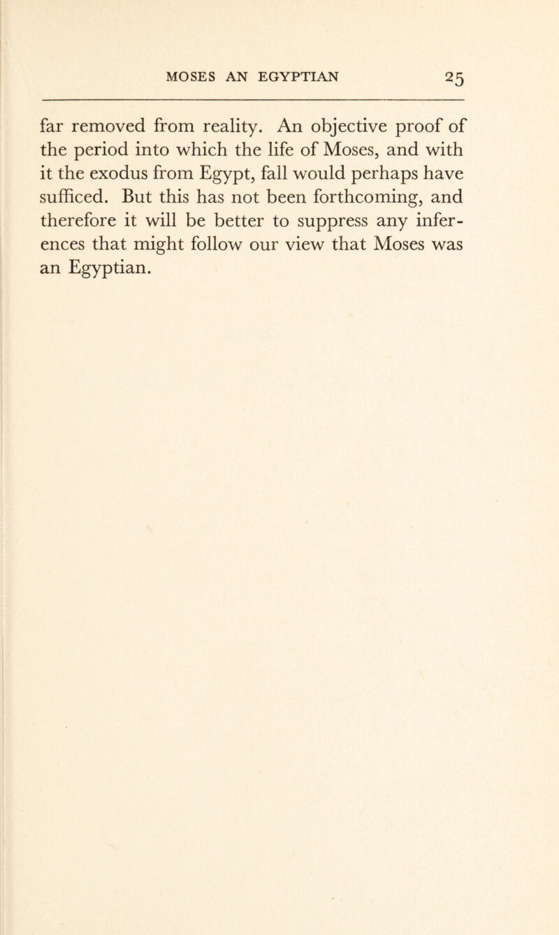 far removed from reality. An objective proof of the period into which the life of Moses, and with it the exodus from Egypt, fall would perhaps have sufficed. But this has not been forthcoming, and therefore it will be better to suppress any infer¬ ences that might follow our view that Moses was an Egyptian.