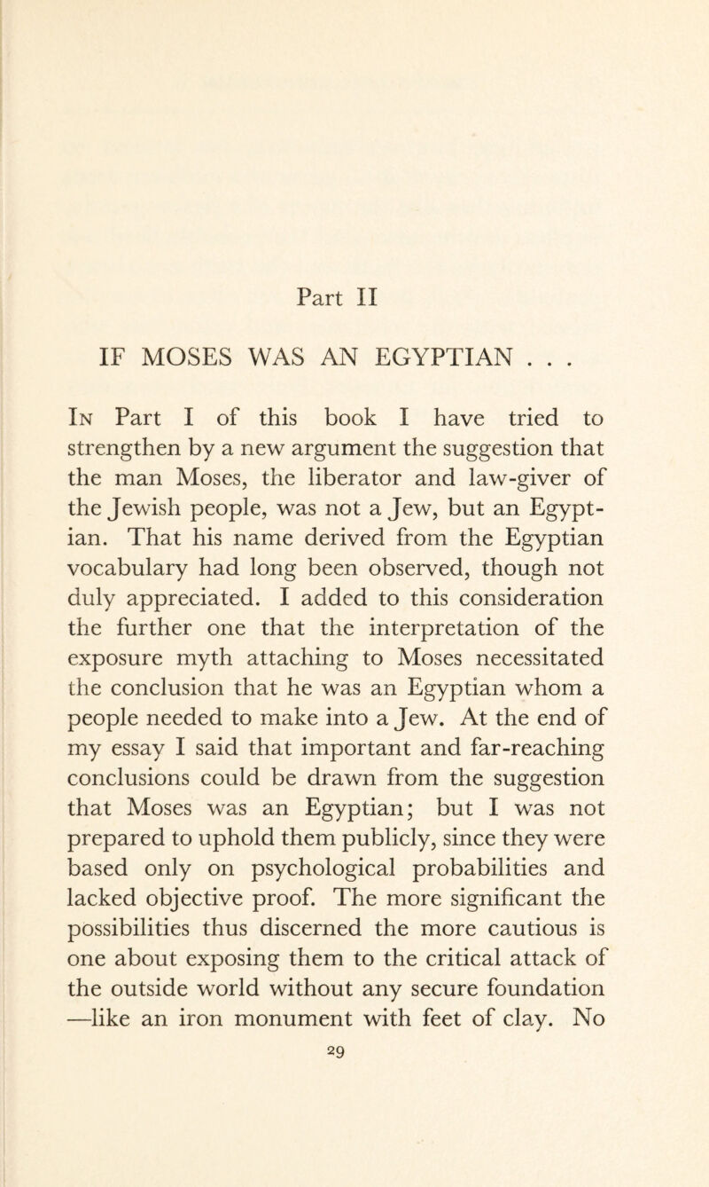 IF MOSES WAS AN EGYPTIAN . . . In Part I of this book I have tried to strengthen by a new argument the suggestion that the man Moses, the liberator and law-giver of the Jewish people, was not a Jew, but an Egypt¬ ian. That his name derived from the Egyptian vocabulary had long been observed, though not duly appreciated. I added to this consideration the further one that the interpretation of the exposure myth attaching to Moses necessitated the conclusion that he was an Egyptian whom a people needed to make into a Jew. At the end of my essay I said that important and far-reaching conclusions could be drawn from the suggestion that Moses was an Egyptian; but I was not prepared to uphold them publicly, since they were based only on psychological probabilities and lacked objective proof. The more significant the possibilities thus discerned the more cautious is one about exposing them to the critical attack of the outside world without any secure foundation —like an iron monument with feet of clay. No
