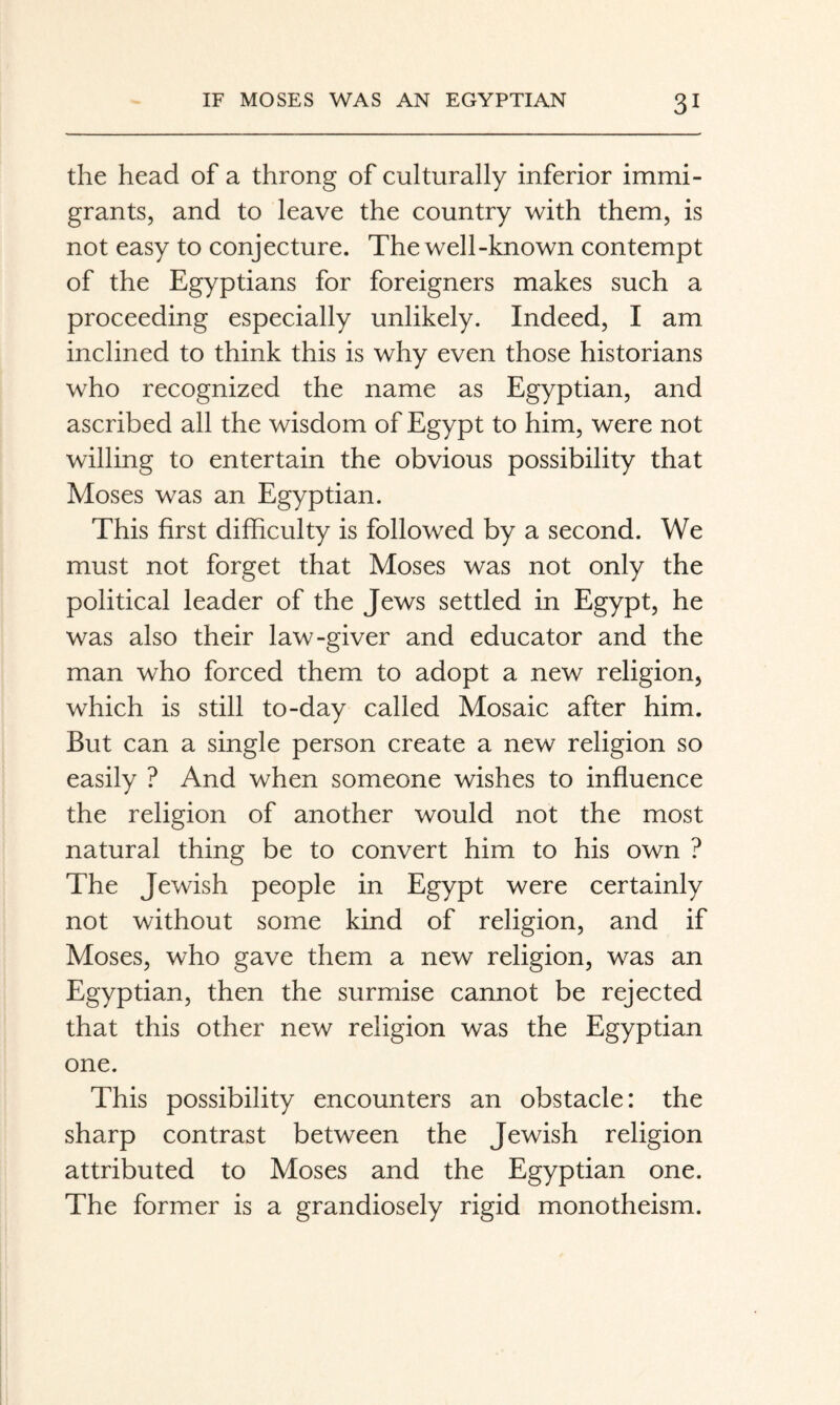 the head of a throng of culturally inferior immi¬ grants, and to leave the country with them, is not easy to conjecture. The well-known contempt of the Egyptians for foreigners makes such a proceeding especially unlikely. Indeed, I am inclined to think this is why even those historians who recognized the name as Egyptian, and ascribed all the wisdom of Egypt to him, were not willing to entertain the obvious possibility that Moses was an Egyptian. This first difficulty is followed by a second. We must not forget that Moses was not only the political leader of the Jews settled in Egypt, he was also their law-giver and educator and the man who forced them to adopt a new religion, which is still to-day called Mosaic after him. But can a single person create a new religion so easily ? And when someone wishes to influence the religion of another would not the most natural thing be to convert him to his own ? The Jewish people in Egypt were certainly not without some kind of religion, and if Moses, who gave them a new religion, was an Egyptian, then the surmise cannot be rejected that this other new religion was the Egyptian one. This possibility encounters an obstacle: the sharp contrast between the Jewish religion attributed to Moses and the Egyptian one. The former is a grandiosely rigid monotheism.