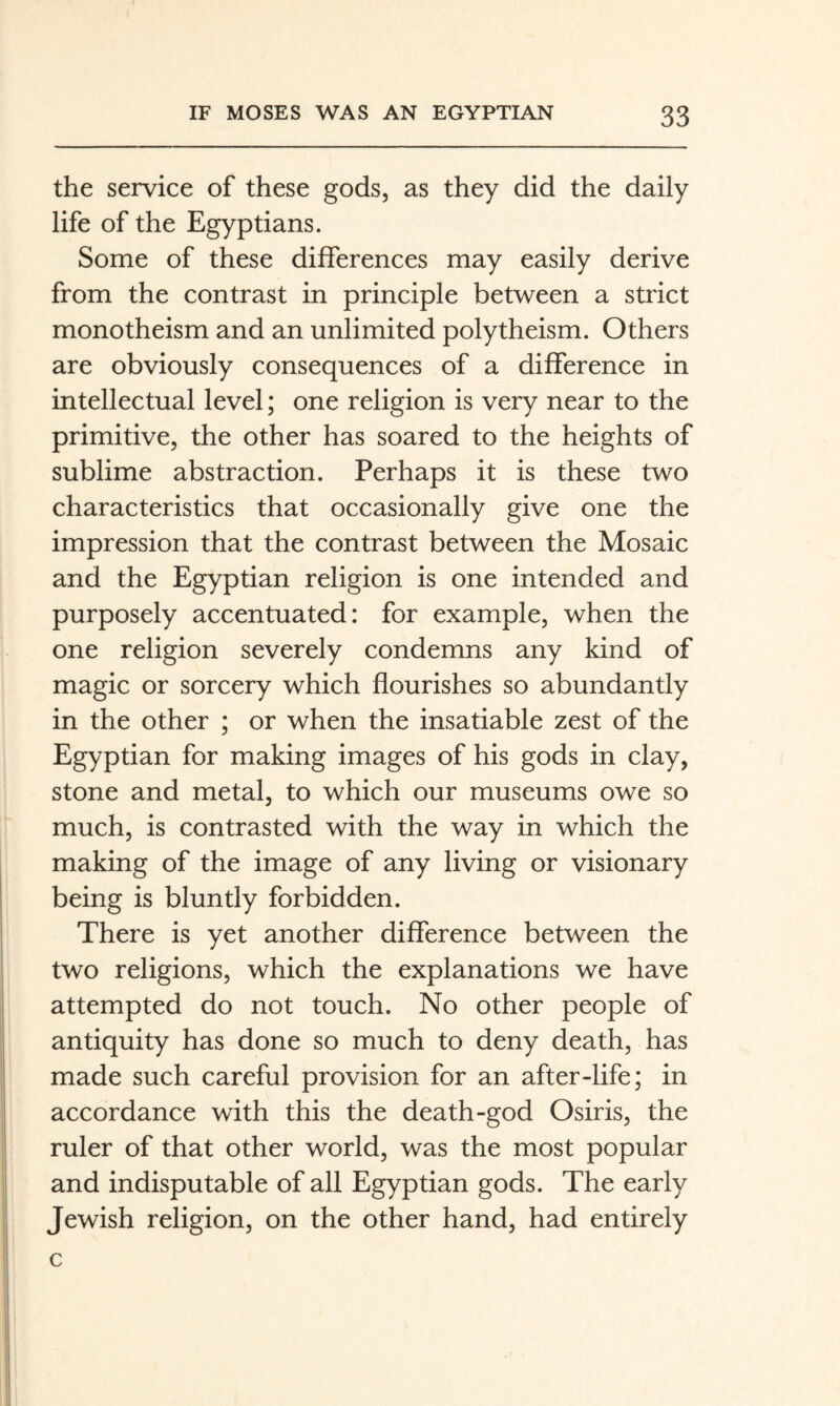 the service of these gods, as they did the daily life of the Egyptians. Some of these differences may easily derive from the contrast in principle between a strict monotheism and an unlimited polytheism. Others are obviously consequences of a difference in intellectual level; one religion is very near to the primitive, the other has soared to the heights of sublime abstraction. Perhaps it is these two characteristics that occasionally give one the impression that the contrast between the Mosaic and the Egyptian religion is one intended and purposely accentuated: for example, when the one religion severely condemns any kind of magic or sorcery which flourishes so abundantly in the other ; or when the insatiable zest of the Egyptian for making images of his gods in clay, stone and metal, to which our museums owe so much, is contrasted with the way in which the making of the image of any living or visionary being is bluntly forbidden. There is yet another difference between the two religions, which the explanations we have attempted do not touch. No other people of antiquity has done so much to deny death, has made such careful provision for an after-life; in accordance with this the death-god Osiris, the ruler of that other world, was the most popular and indisputable of all Egyptian gods. The early Jewish religion, on the other hand, had entirely c