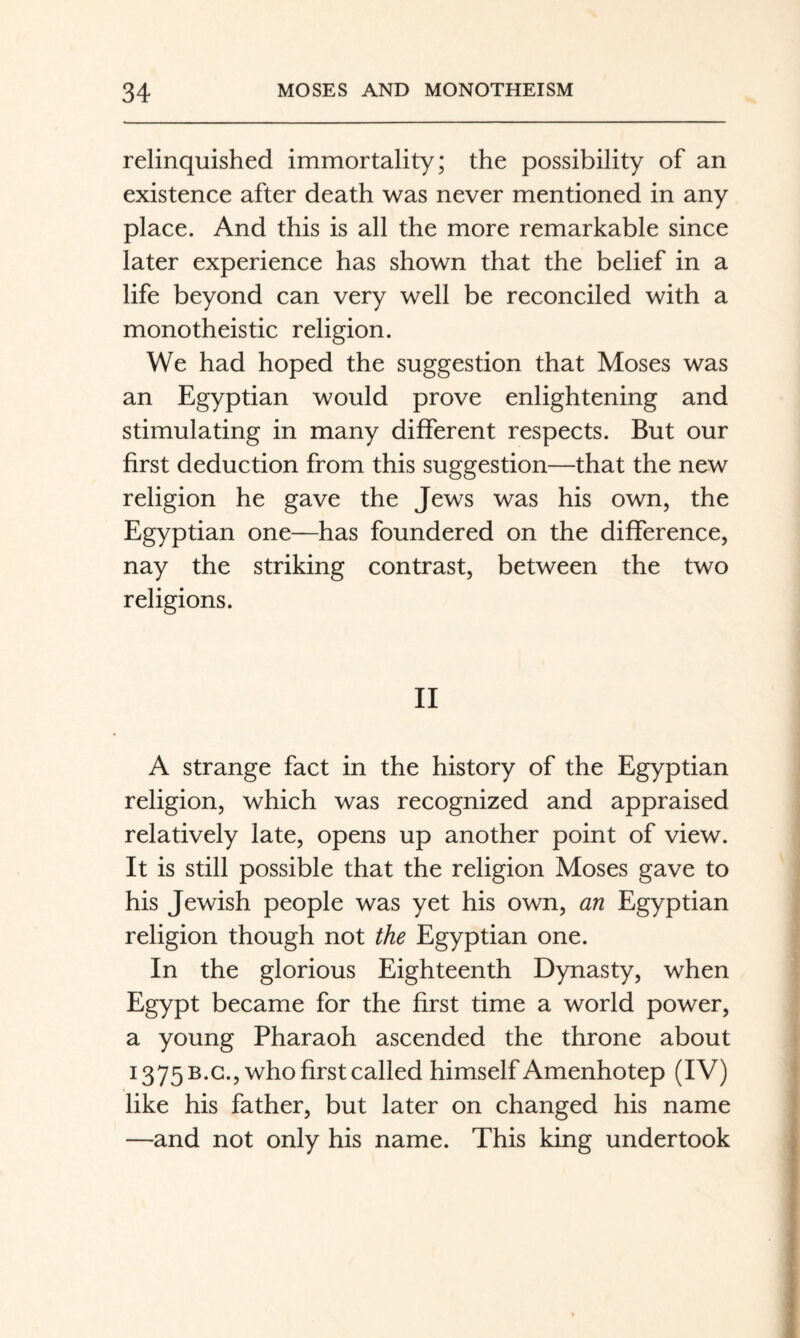 relinquished immortality; the possibility of an existence after death was never mentioned in any place. And this is all the more remarkable since later experience has shown that the belief in a life beyond can very well be reconciled with a monotheistic religion. We had hoped the suggestion that Moses was an Egyptian would prove enlightening and stimulating in many different respects. But our first deduction from this suggestion—that the new religion he gave the Jews was his own, the Egyptian one—has foundered on the difference, nay the striking contrast, between the two religions. II A strange fact in the history of the Egyptian religion, which was recognized and appraised relatively late, opens up another point of view. It is still possible that the religion Moses gave to his Jewish people was yet his own, an Egyptian religion though not the Egyptian one. In the glorious Eighteenth Dynasty, when Egypt became for the first time a world power, a young Pharaoh ascended the throne about 1375 B.G., who first called himself Amenhotep (IV) like his father, but later on changed his name —and not only his name. This king undertook