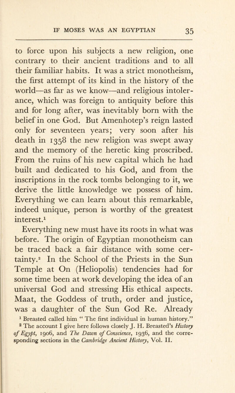 to force upon his subjects a new religion, one contrary to their ancient traditions and to all their familiar habits. It was a strict monotheism, the first attempt of its kind in the history of the world—as far as we know—and religious intoler¬ ance, which was foreign to antiquity before this and for long after, was inevitably born with the belief in one God. But Amenhotep’s reign lasted only for seventeen years; very soon after his death in 1358 the new religion was swept away and the memory of the heretic king proscribed. From the ruins of his new capital which he had built and dedicated to his God, and from the inscriptions in the rock tombs belonging to it, we derive the little knowledge we possess of him. Everything we can learn about this remarkable, indeed unique, person is worthy of the greatest interest.^ Everything new must have its roots in what was before. The origin of Egyptian monotheism can be traced back a fair distance with some cer¬ tainty.^ In the School of the Priests in the Sun Temple at On (Heliopolis) tendencies had for some time been at work developing the idea of an universal God and stressing His ethical aspects. Maat, the Goddess of truth, order and justice, was a daughter of the Sun God Re. Already ^ Breasted called him “ The first individual in human history.” 2 The account I give here follows closely J. H. Breasted’s History of Egypt, 1906, and The Dawn of Conscience, 1936, and the corre¬ sponding sections in the Cambridge Ancient History, Vol. II.