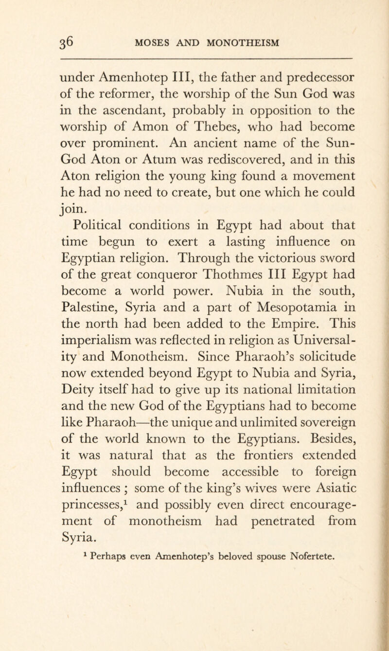 under Amenhotep III, the father and predecessor of the reformer, the worship of the Sun God was in the ascendant, probably in opposition to the worship of Amon of Thebes, who had become over prominent. An ancient name of the Sun- God Aton or Atum was rediscovered, and in this Aton religion the young king found a movement he had no need to create, but one which he could join. Political conditions in Egypt had about that time begun to exert a lasting influence on Egyptian religion. Through the victorious sword of the great conqueror Thothmes III Egypt had become a world power. Nubia in the south, Palestine, Syria and a part of Mesopotamia in the north had been added to the Empire. This imperialism was reflected in religion as Universal¬ ity and Monotheism. Since Pharaoh’s solicitude now extended beyond Egypt to Nubia and Syria, Deity itself had to give up its national limitation and the new God of the Egyptians had to become like Pharaoh—the unique and unlimited sovereign of the world known to the Egyptians. Besides, it was natural that as the frontiers extended Egypt should become accessible to foreign influences ; some of the king’s wives were Asiatic princesses,^ and possibly even direct encourage¬ ment of monotheism had penetrated from Syria. ^ Perhaps even Amenhotep’s beloved spouse Nofertete.