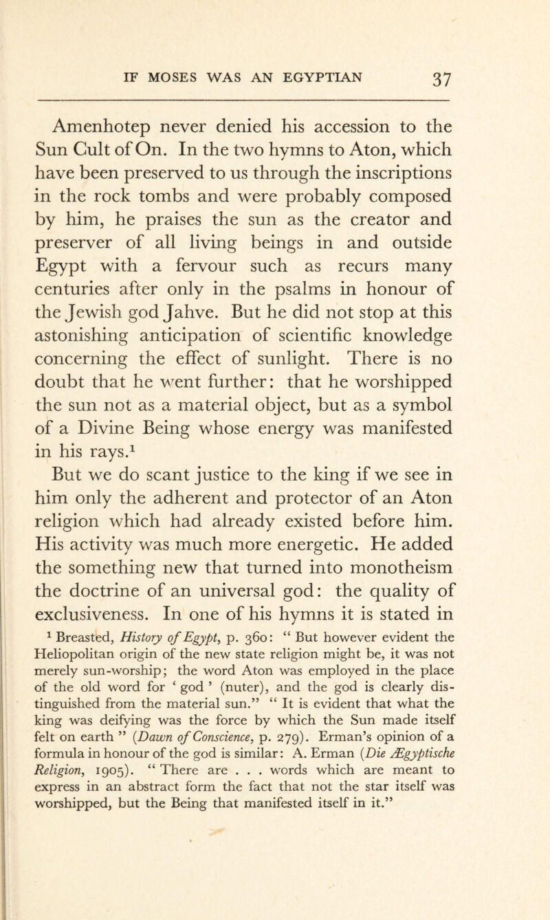 Amenhotep never denied his accession to the Sun Cult of On. In the two hymns to Aton, which have been preserved to us through the inscriptions in the rock tombs and were probably composed by him, he praises the sun as the creator and preserver of all living beings in and outside Egypt with a fervour such as recurs many centuries after only in the psalms in honour of the Jewish god Jahve. But he did not stop at this astonishing anticipation of scientific knowledge concerning the effect of sunlight. There is no doubt that he went further: that he worshipped the sun not as a material object, but as a symbol of a Divine Being whose energy was manifested in his rays.^ But we do scant justice to the king if we see in him only the adherent and protector of an Aton religion which had already existed before him. His activity was much more energetic. He added the something new that turned into monotheism the doctrine of an universal god: the quality of exclusiveness. In one of his hymns it is stated in ^ Breasted, History of Egypt^ p. 360: “ But however evident the Heliopolitan origin of the new state religion might be, it was not merely sun-worship; the word Aton was employed in the place of the old word for ‘ god ’ (nuter), and the god is clearly dis¬ tinguished from the material sun.” “ It is evident that what the king was deifying was the force by which the Sun made itself felt on earth ” {Dawn of Conscience, p. 279). Erman’s opinion of a formula in honour of the god is similar: A. Erman {Die ägyptische Religion, 1905). “ There are . . . words which are meant to express in an abstract form the fact that not the star itself was worshipped, but the Being that manifested itself in it.”