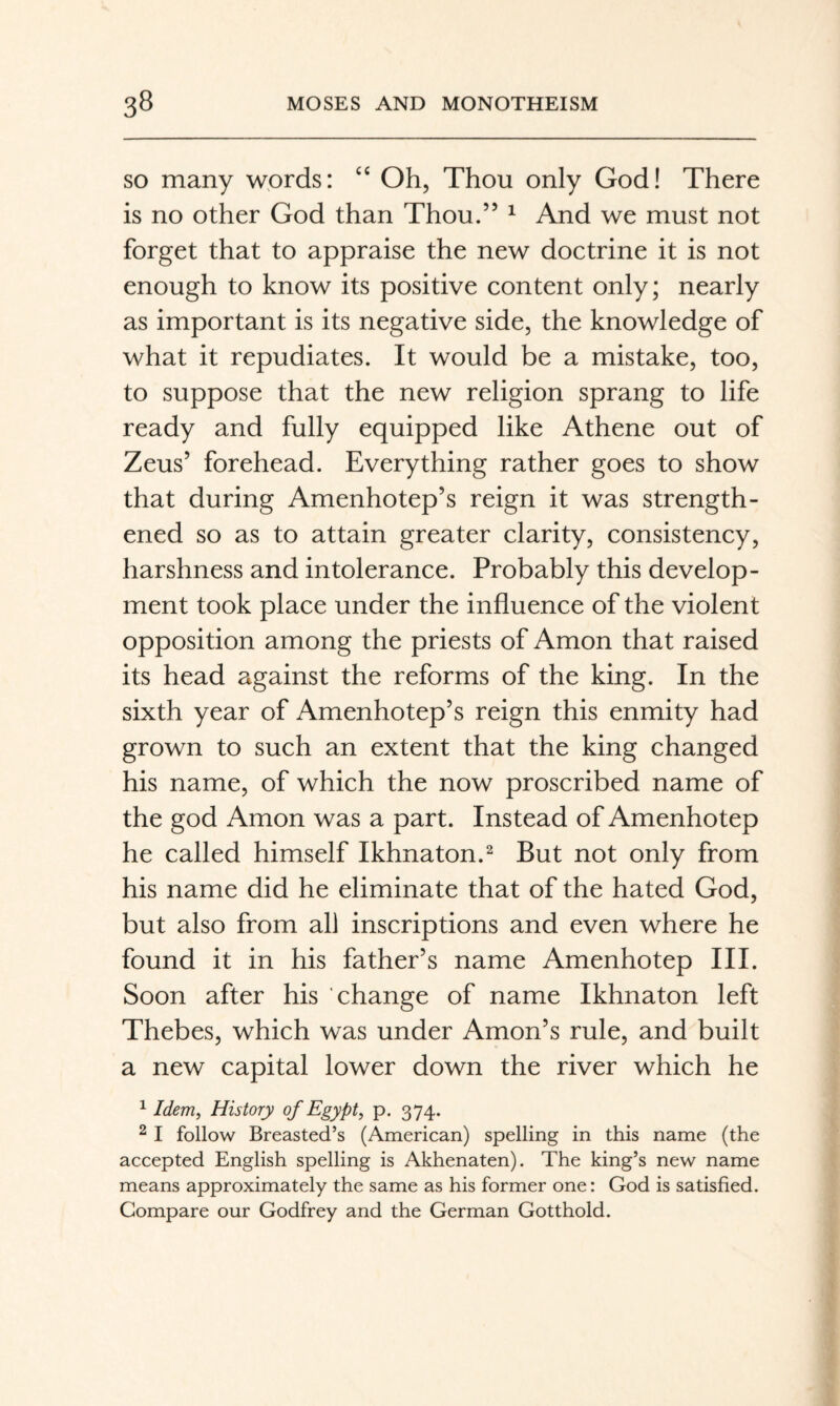 SO many wprds: ‘‘ Oh, Thou only God! There is no other God than Thou.” ^ And we must not forget that to appraise the new doctrine it is not enough to know its positive content only; nearly as important is its negative side, the knowledge of what it repudiates. It would be a mistake, too, to suppose that the new religion sprang to life ready and fully equipped like Athene out of Zeus’ forehead. Everything rather goes to show that during Amenhotep’s reign it was strength¬ ened so as to attain greater clarity, consistency, harshness and intolerance. Probably this develop¬ ment took place under the influence of the violent opposition among the priests of Amon that raised its head against the reforms of the king. In the sixth year of Amenhotep’s reign this enmity had grown to such an extent that the king changed his name, of which the now proscribed name of the god Amon was a part. Instead of Amenhotep he called himself Ikhnaton.^ But not only from his name did he eliminate that of the hated God, but also from all inscriptions and even where he found it in his father’s name Amenhotep III. Soon after his change of name Ikhnaton left Thebes, which was under Amon’s rule, and built a new capital lower down the river which he ^ Idem, History of Egypt, p. 374. 2 I follow Breasted’s (American) spelling in this name (the accepted English spelling is Akhenaten). The king’s new name means approximately the same as his former one: God is satisfied. Compare our Godfrey and the German Gotthold.