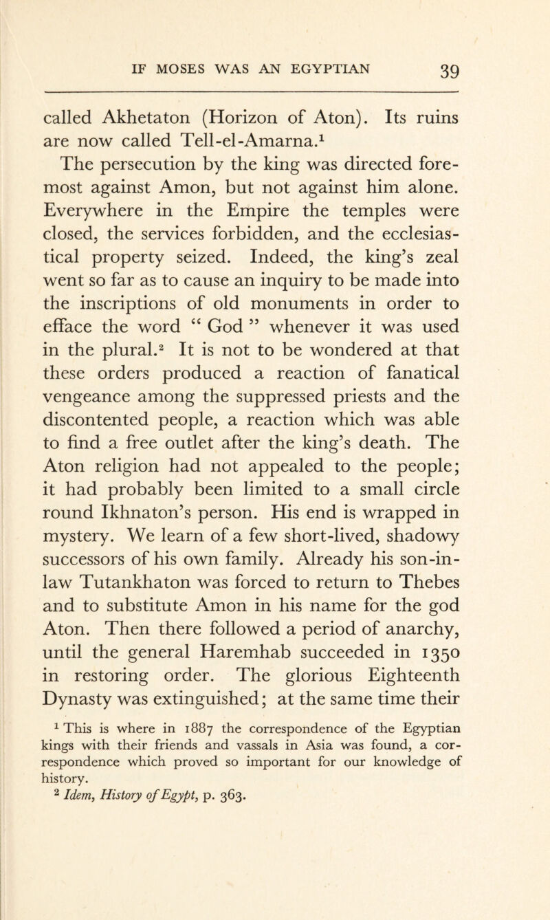 called Akhetaton (Horizon of Aton). Its ruins are now called Tell-el-Amarna.^ The persecution by the king was directed fore¬ most against Amon, but not against him alone. Everywhere in the Empire the temples were closed, the services forbidden, and the ecclesias¬ tical property seized. Indeed, the king’s zeal went so far as to cause an inquiry to be made into the inscriptions of old monuments in order to efface the word God ” whenever it was used in the plural.^ It is not to be wondered at that these orders produced a reaction of fanatical vengeance among the suppressed priests and the discontented people, a reaction which was able to find a free outlet after the king’s death. The Aton religion had not appealed to the people; it had probably been limited to a small circle round Ikhnaton’s person. His end is wrapped in mystery. We learn of a few short-lived, shadowy successors of his own family. Already his son-in- law Tutankhaton was forced to return to Thebes and to substitute Amon in his name for the god Aton. Then there followed a period of anarchy, until the general Haremhab succeeded in 1350 in restoring order. The glorious Eighteenth Dynasty was extinguished; at the same time their ^ This is where in 1887 the correspondence of the Egyptian kings with their friends and vassals in Asia was found, a cor¬ respondence which proved so important for our knowledge of history, 2 Idem, History of Egypt, p. 363.