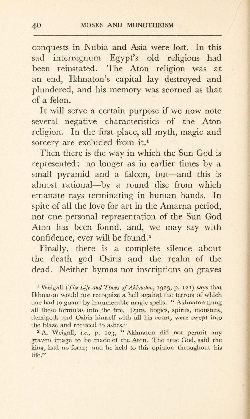 conquests in Nubia and Asia were lost. In this sad interregnum Egypt’s old religions had been reinstated. The Aton religion was at an end, Ikhnaton’s capital lay destroyed and plundered, and his memory was scorned as that of a felon. It will serve a certain purpose if we now note several negative characteristics of the Aton religion. In the first place, all myth, magic and sorcery are excluded from it.^ Then there is the way in which the Sun God is represented: no longer as in earlier times by a small pyramid and a falcon, but—and this is almost rational—by a round disc from which emanate rays terminating in human hands. In spite of all the love for art in the Amarna period, not one personal representation of the Sun God Aton has been found, and, we may say with confidence, ever will be found.^ Finally, there is a complete silence about the death god Osiris and the realm of the dead. Neither hymns nor inscriptions on graves ^ Weigall {The Life and Times of Akhnaton, 1923, p. 121) says that Ikhnaton would not recognize a hell against the terrors of which one had to guard by innumerable magic spells. “ Akhnaton flung all these formulas into the fire. Djins, bogies, spirits, monsters, demigods and Osiris himself with all his court, were swept into the blaze and reduced to ashes.” 2 A. Weigall, /.c., p. 103, “ Akhnaton did not permit any graven image to be made of the Aton. The true God, said the king, had no form; and he held to this opinion throughout his