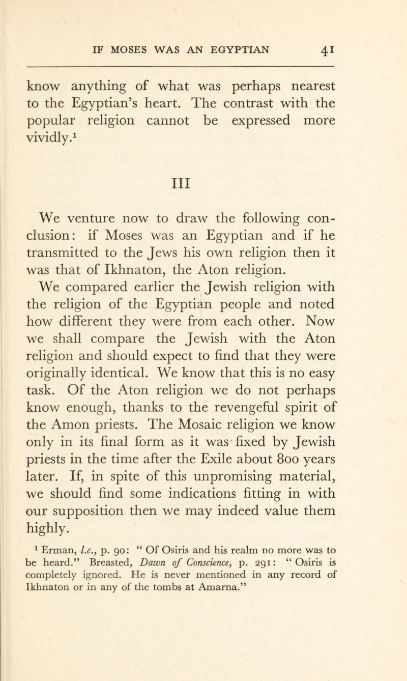 know anything of what was perhaps nearest to the Egyptian’s heart. The contrast with the popular religion cannot be expressed more vividly.^ Ill We venture now to draw the following con¬ clusion: if Moses was an Egyptian and if he transmitted to the Jews his own religion then it was that of Ikhnaton, the Aton religion. We compared earlier the Jewish religion with the religion of the Egyptian people and noted how different they were from each other. Now we shall compare the Jewish with the Aton religion and should expect to find that they were originally identical. We know that this is no easy task. Of the Aton religion we do not perhaps know enough, thanks to the revengeful spirit of the Amon priests. The Mosaic religion we know only in its final form as it was'fixed by Jewish priests in the time after the Exile about 800 years later. If, in spite of this unpromising material, we should find some indications fitting in with our supposition then we may indeed value them highly. ^ Erman, l.c., p. go: “ Of Osiris and his realm no more was to be heard.” Breasted, Dawn of Conscience, p. 291: “Osiris is completely ignored. He is never mentioned in any record of Ikhnaton or in any of the tombs at Amarna.”