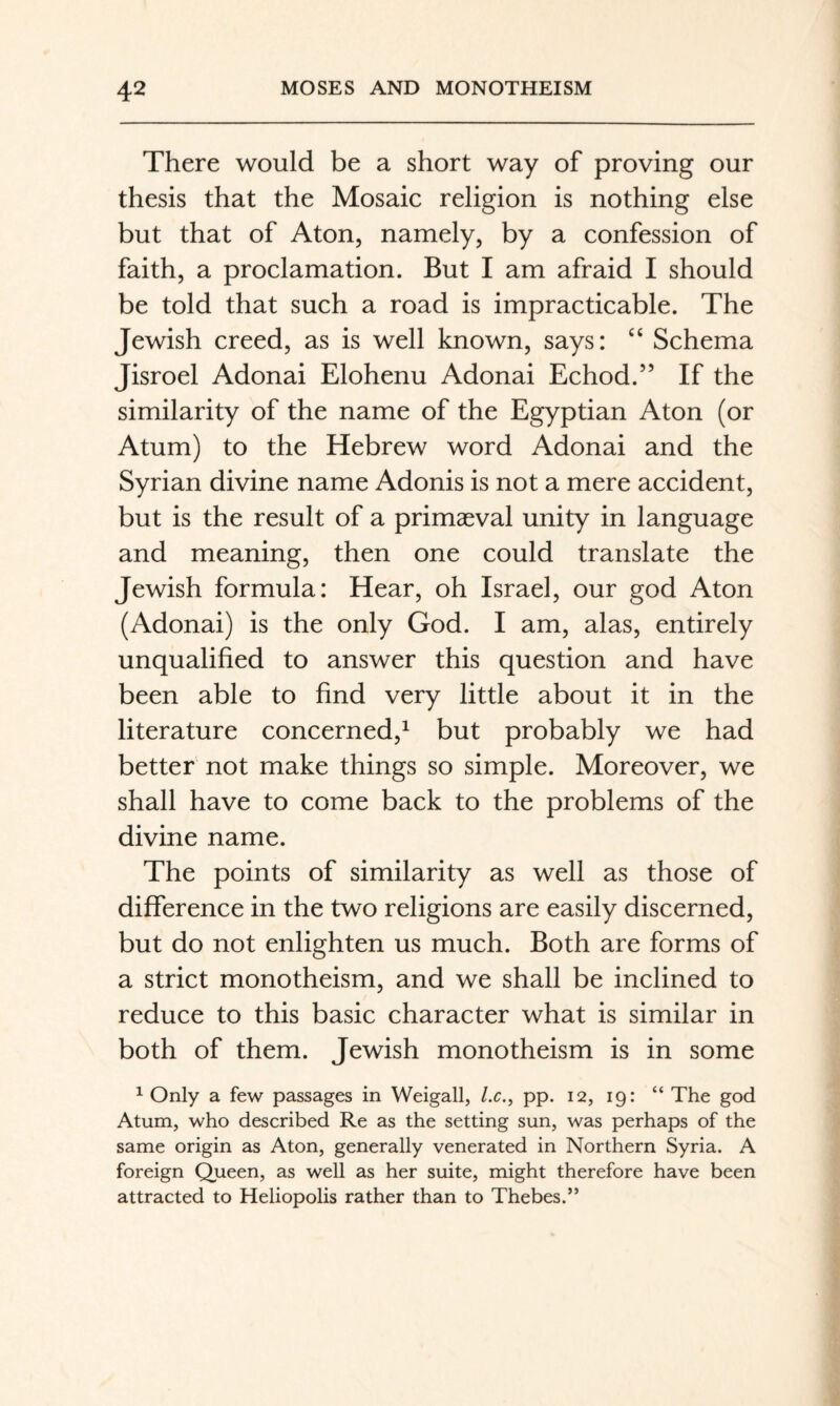 There would be a short way of proving our thesis that the Mosaic religion is nothing else but that of Aton, namely, by a confession of faith, a proclamation. But I am afraid I should be told that such a road is impracticable. The Jewish creed, as is well known, says: “ Schema Jisroel Adonai Elohenu Adonai Echod.” If the similarity of the name of the Egyptian Aton (or Atum) to the Hebrew word Adonai and the Syrian divine name Adonis is not a mere accident, but is the result of a primaeval unity in language and meaning, then one could translate the Jewish formula: Hear, oh Israel, our god Aton (Adonai) is the only God. I am, alas, entirely unqualified to answer this question and have been able to find very little about it in the literature concerned,^ but probably we had better not make things so simple. Moreover, we shall have to come back to the problems of the divine name. The points of similarity as well as those of difference in the two religions are easily discerned, but do not enlighten us much. Both are forms of a strict monotheism, and we shall be inclined to reduce to this basic character what is similar in both of them. Jewish monotheism is in some ^ Only a few passages in Weigall, /.c., pp. 12, 19: “ The god Atum, who described Re as the setting sun, was perhaps of the same origin as Aton, generally venerated in Northern Syria. A foreign Queen, as well as her suite, might therefore have been attracted to Heliopolis rather than to Thebes.”