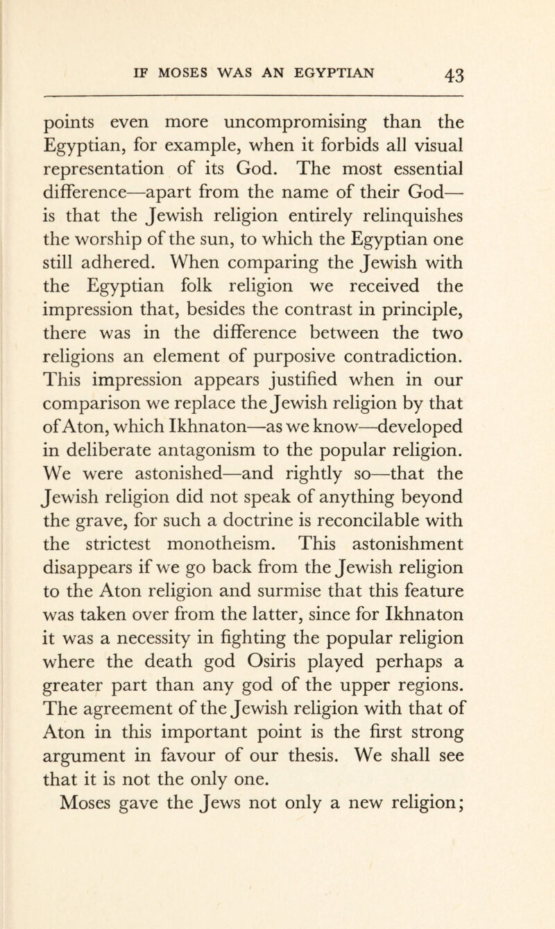 points even more uncompromising than the Egyptian, for example, when it forbids all visual representation of its God. The most essential difference—apart from the name of their God— is that the Jewish religion entirely relinquishes the worship of the sun, to which the Egyptian one still adhered. When comparing the Jewish with the Egyptian folk religion we received the impression that, besides the contrast in principle, there was in the difference between the two religions an element of purposive contradiction. This impression appears justified when in our comparison we replace the Jewish religion by that of Aton, which Ikhnaton—as we know—developed in deliberate antagonism to the popular religion. We were astonished—and rightly so—that the Jewish religion did not speak of anything beyond the grave, for such a doctrine is reconcilable with the strictest monotheism. This astonishment disappears if we go back from the Jewish religion to the Aton religion and surmise that this feature was taken over from the latter, since for Ikhnaton it was a necessity in fighting the popular religion where the death god Osiris played perhaps a greater part than any god of the upper regions. The agreement of the Jewish religion with that of Aton in this important point is the first strong argument in favour of our thesis. We shall see that it is not the only one. Moses gave the Jews not only a new religion;