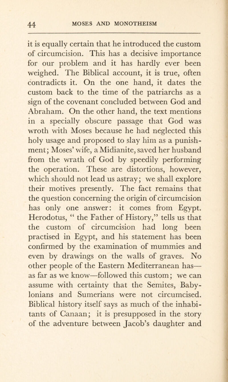 it is equally certain that he introduced the custom of circumcision. This has a decisive importance for our problem and it has hardly ever been weighed. The Biblical account, it is true, often contradicts it. On the one hand, it dates the custom back to the time of the patriarchs as a sign of the covenant concluded between God and Abraham. On the other hand, the text mentions in a specially obscure passage that God was wroth with Moses because he had neglected this holy usage and proposed to slay him as a punish¬ ment; Moses’ wife, a Midianite, saved her husband from the wrath of God by speedily performing the operation. These are distortions, however, which should not lead us astray; we shall explore their motives presently. The fact remains that the question concerning the origin of circumcision has only one answer: it comes from Egypt. Herodotus, the Father of History,” tells us that the custom of circumcision had long been practised in Egypt, and his statement has been confirmed by the examination of mummies and even by drawings on the walls of graves. No other people of the Eastern Mediterranean has— as far as we know—followed this custom; we can assume with certainty that the Semites, Baby¬ lonians and Sumerians were not circumcised. Biblical history itself says as much of the inhabi¬ tants of Canaan; it is presupposed in the story of the adventure between Jacob’s daughter and