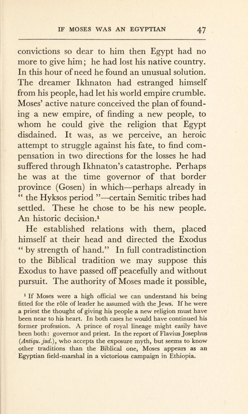 convictions so dear to him then Egypt had no more to give him; he had lost his native country. In this hour of need he found an unusual solution. The dreamer Ikhnaton had estranged himself from his people, had let his world empire crumble. Moses’ active nature conceived the plan of found¬ ing a new empire, of finding a new people, to whom he could give the religion that Egypt disdained. It was, as we perceive, an heroic attempt to struggle against his fate, to find com¬ pensation in two directions for the losses he had suffered through Ikhnaton’s catastrophe. Perhaps he was at the time governor of that border province (Gosen) in which—perhaps already in “ the Hyksos period ”—certain Semitic tribes had settled. These he chose to be his new people. An historic decision.^ He established relations with them, placed himself at their head and directed the Exodus by strength of hand.” In full contradistinction to the Biblical tradition we may suppose this Exodus to have passed off peacefully and without pursuit. The authority of Moses made it possible, 1 If Moses were a high official we can understand his being fitted for the röle of leader he assumed with the Jews. If he were a priest the thought of giving his people a new religion must have been near to his heart. In both cases he would have continued his former profession. A prince of royal lineage might easily have been both: governor and priest. In the report of Flavius Josephus [Antiqu. jud.)y who accepts the exposure myth, but seems to know other traditions than the Biblical one, Moses appears as an Egyptian field-marshal in a victorious campaign in Ethiopia.