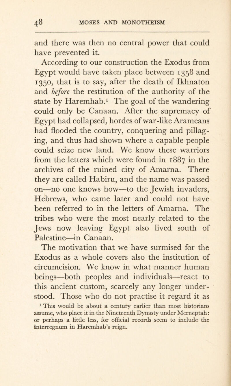 and there was then no central power that could have prevented it. According to our construction the Exodus from Egypt would have taken place between 1358 and 1350, that is to say, after the death of Ikhnaton and before the restitution of the authority of the state by Haremhab.^ The goal of the wandering could only be Canaan. After the supremacy of Egypt had collapsed, hordes of war-like Arameans had flooded the country, conquering and pillag¬ ing, and thus had shown where a capable people could seize new land. We know these warriors from the letters which were found in 1887 in the archives of the ruined city of Amarna. There they are called Habiru, and the name was passed on—no one knows how—to the Jewish invaders, Hebrews, who came later and could not have been referred to in the letters of Amarna. The tribes who were the most nearly related to the Jews now leaving Egypt also lived south of Palestine—in Canaan. The motivation that we have surmised for the Exodus as a whole covers also the institution of circumcision. We know in what manner human beings—both peoples and individuals—react to this ancient custom, scarcely any longer under¬ stood. Those who do not practise it regard it as ^ This would be about a century earlier than most historians assume, who place it in the Nineteenth Dynasty under Merneptah: or perhaps a little less, for official records seem to include the interregnum in Haremhab’s reign.