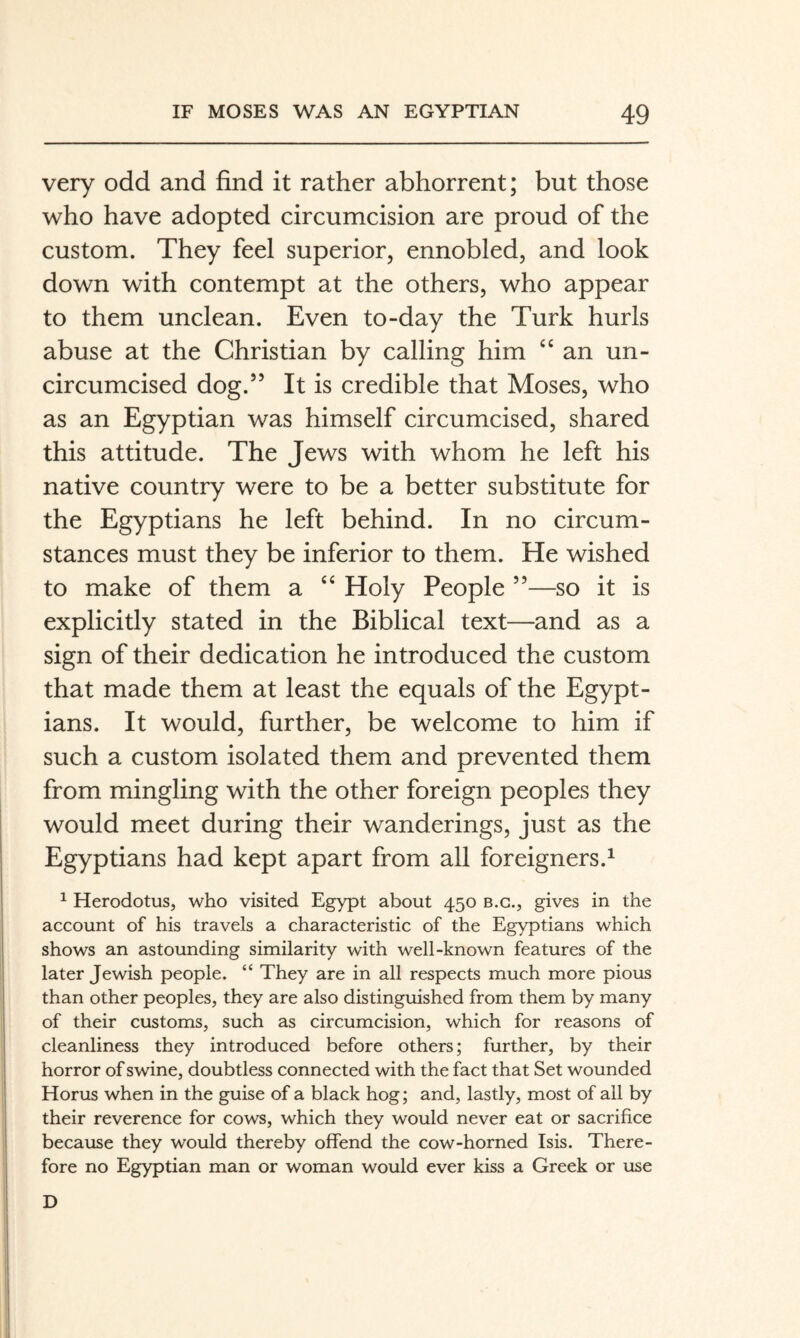 very odd and find it rather abhorrent; but those who have adopted circumcision are proud of the custom. They feel superior, ennobled, and look down with contempt at the others, who appear to them unclean. Even to-day the Turk hurls abuse at the Christian by calling him “an un- circumcised dog.” It is credible that Moses, who as an Egyptian was himself circumcised, shared this attitude. The Jews with whom he left his native country were to be a better substitute for the Egyptians he left behind. In no circum¬ stances must they be inferior to them. He wished to make of them a “ Holy People ”—so it is explicitly stated in the Biblical text—and as a sign of their dedication he introduced the custom that made them at least the equals of the Egypt¬ ians. It would, further, be welcome to him if such a custom isolated them and prevented them from mingling with the other foreign peoples they would meet during their wanderings, just as the Egyptians had kept apart from all foreigners.^ ^ Herodotus, who visited Egypt about 450 b.g., gives in the account of his travels a characteristic of the Egyptians which shows an astounding similarity with well-known features of the later Jewish people. “ They are in all respects much more pious than other peoples, they are also distinguished from them by many of their customs, such as circumcision, which for reasons of cleanliness they introduced before others; further, by their horror of swine, doubtless connected with the fact that Set wounded Horus when in the guise of a black hog; and, lastly, most of all by their reverence for cows, which they would never eat or sacrifice because they would thereby offend the cow-horned Isis. There¬ fore no Egyptian man or woman would ever kiss a Greek or use D