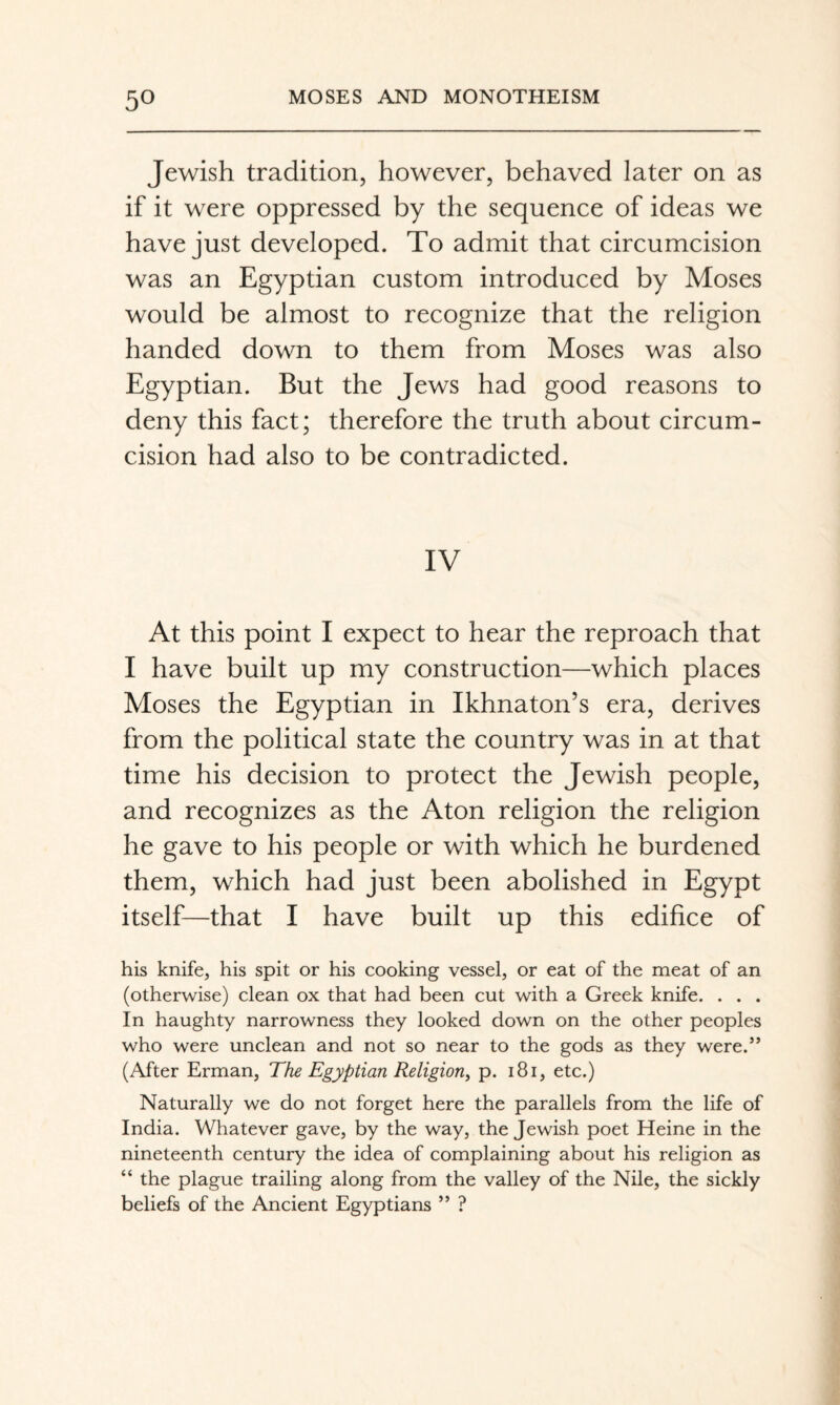 Jewish tradition, however, behaved later on as if it were oppressed by the sequence of ideas we have just developed. To admit that circumcision was an Egyptian custom introduced by Moses would be almost to recognize that the religion handed down to them from Moses was also Egyptian. But the Jews had good reasons to deny this fact; therefore the truth about circum¬ cision had also to be contradicted. IV At this point I expect to hear the reproach that I have built up my construction—which places Moses the Egyptian in Ikhnaton’s era, derives from the political state the country was in at that time his decision to protect the Jewish people, and recognizes as the Aton religion the religion he gave to his people or with which he burdened them, which had just been abolished in Egypt itself—that I have built up this edifice of his knife, his spit or his cooking vessel, or eat of the meat of an (otherwise) clean ox that had been cut with a Greek knife. . . . In haughty narrowness they looked down on the other peoples who were unclean and not so near to the gods as they were.” (After Erman, The Egyptian Religion^ p. i8i, etc.) Naturally we do not forget here the parallels from the life of India. Whatever gave, by the way, the Jewish poet Heine in the nineteenth century the idea of complaining about his religion as “ the plague trailing along from the valley of the Nile, the sickly beliefs of the Ancient Egyptians ” ?