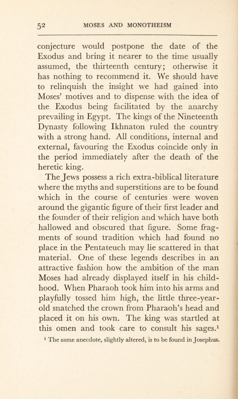 conjecture would postpone the date of the Exodus and bring it nearer to the time usually assumed, the thirteenth century; otherwise it has nothing to recommend it. We should have to relinquish the insight we had gained into Moses’ motives and to dispense with the idea of the Exodus being facilitated by the anarchy prevailing in Egypt. The kings of the Nineteenth Dynasty following Ikhnaton ruled the country with a strong hand. All conditions, internal and external, favouring the Exodus coincide only in the period immediately after the death of the heretic king. The Jews possess a rich extra-biblical literature where the myths and superstitions are to be found which in the course of centuries were woven around the gigantic figure of their first leader and the founder of their religion and which have both hallowed and obscured that figure. Some frag¬ ments of sound tradition which had found no place in the Pentateuch may lie scattered in that material. One of these legends describes in an attractive fashion how the ambition of the man Moses had already displayed itself in his child¬ hood. When Pharaoh took him into his arms and playfully tossed him high, the little three-year- old snatched the crown from Pharaoh’s head and placed it on his own. The king was startled at this omen and took care to consult his sages.^ ^ The same anecdote, slightly altered, is to be found in Josephus.