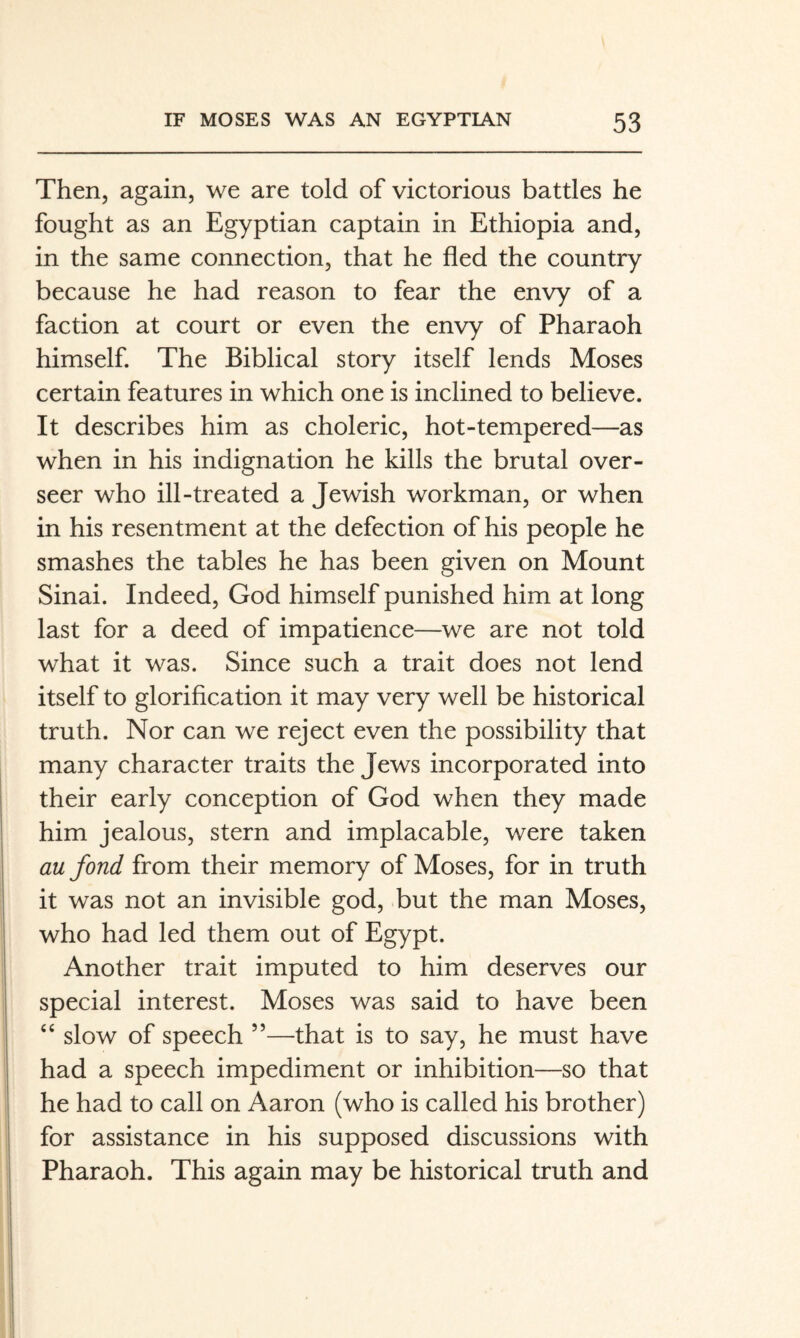 Then, again, we are told of victorious battles he fought as an Egyptian captain in Ethiopia and, in the same connection, that he fled the country because he had reason to fear the envy of a faction at court or even the envy of Pharaoh himself. The Biblical story itself lends Moses certain features in which one is inclined to believe. It describes him as choleric, hot-tempered—as when in his indignation he kills the brutal over¬ seer who ill-treated a Jewish workman, or when in his resentment at the defection of his people he smashes the tables he has been given on Mount Sinai. Indeed, God himself punished him at long last for a deed of impatience—we are not told what it was. Since such a trait does not lend itself to glorification it may very well be historical truth. Nor can we reject even the possibility that many character traits the Jews incorporated into their early conception of God when they made him jealous, stern and implacable, were taken au fond from their memory of Moses, for in truth it was not an invisible god, but the man Moses, who had led them out of Egypt. Another trait imputed to him deserves our special interest. Moses was said to have been ‘‘ slow of speech ”—that is to say, he must have had a speech impediment or inhibition—so that he had to call on Aaron (who is called his brother) for assistance in his supposed discussions with Pharaoh. This again may be historical truth and