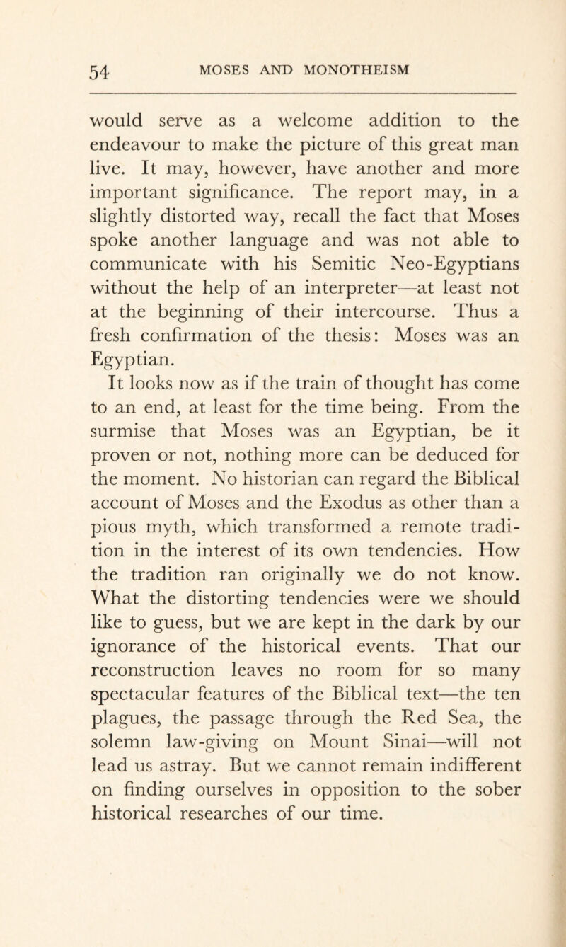 would serve as a welcome addition to the endeavour to make the picture of this great man live. It may, however, have another and more important significance. The report may, in a slightly distorted way, recall the fact that Moses spoke another language and was not able to communicate with his Semitic Neo-Egyptians without the help of an interpreter—at least not at the beginning of their intercourse. Thus a fresh confirmation of the thesis: Moses was an Egyptian. It looks now as if the train of thought has come to an end, at least for the time being. From the surmise that Moses was an Egyptian, be it proven or not, nothing more can be deduced for the moment. No historian can regard the Biblical account of Moses and the Exodus as other than a pious myth, which transformed a remote tradi¬ tion in the interest of its own tendencies. How the tradition ran originally we do not know. What the distorting tendencies were we should like to guess, but we are kept in the dark by our ignorance of the historical events. That our reconstruction leaves no room for so many spectacular features of the Biblical text—the ten plagues, the passage through the Red Sea, the solemn law-giving on Mount Sinai—will not lead us astray. But we cannot remain indifferent on finding ourselves in opposition to the sober historical researches of our time.