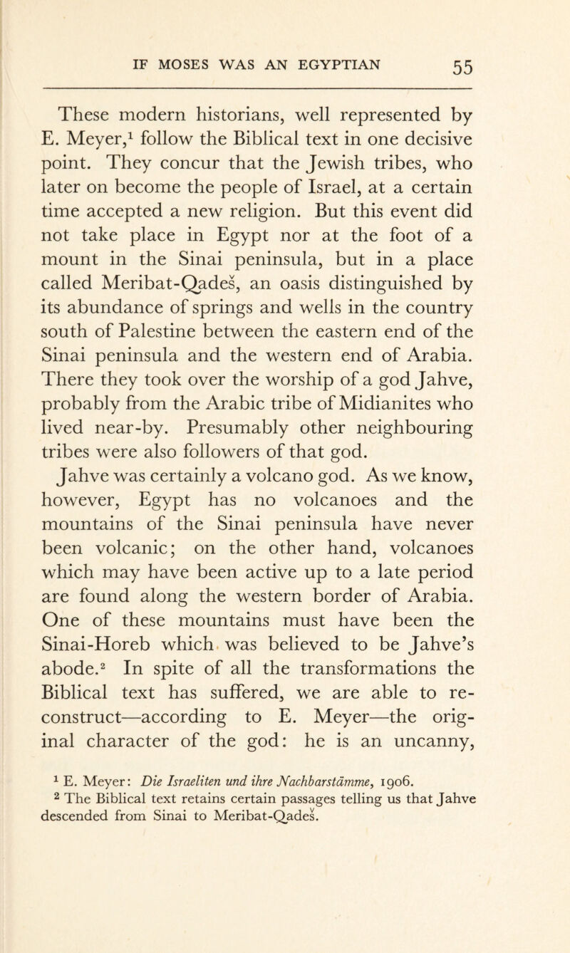 These modern historians, well represented by E. Meyer,1 follow the Biblical text in one decisive point. They concur that the Jewish tribes, who later on become the people of Israel, at a certain time accepted a new religion. But this event did not take place in Egypt nor at the foot of a mount in the Sinai peninsula, but in a place called Meribat-Qades, an oasis distinguished by its abundance of springs and wells in the country south of Palestine between the eastern end of the Sinai peninsula and the western end of Arabia. There they took over the worship of a god Jahve, probably from the Arabic tribe of Midianites who lived near-by. Presumably other neighbouring tribes were also followers of that god. Jahve was certainly a volcano god. As we know, however, Egypt has no volcanoes and the mountains of the Sinai peninsula have never been volcanic; on the other hand, volcanoes which may have been active up to a late period are found along the western border of Arabia. One of these mountains must have been the Sinai-Horeb which, was believed to be Jahve’s abode.2 In spite of all the transformations the Biblical text has suffered, we are able to re¬ construct—according to E. Meyer—the orig¬ inal character of the god: he is an uncanny, ^ E. Meyer: Die Israeliten und ihre Nachbarstämme, 1906. 2 The Biblical text retains certain passages telling us that Jahve descended from Sinai to Meribat-QadeL