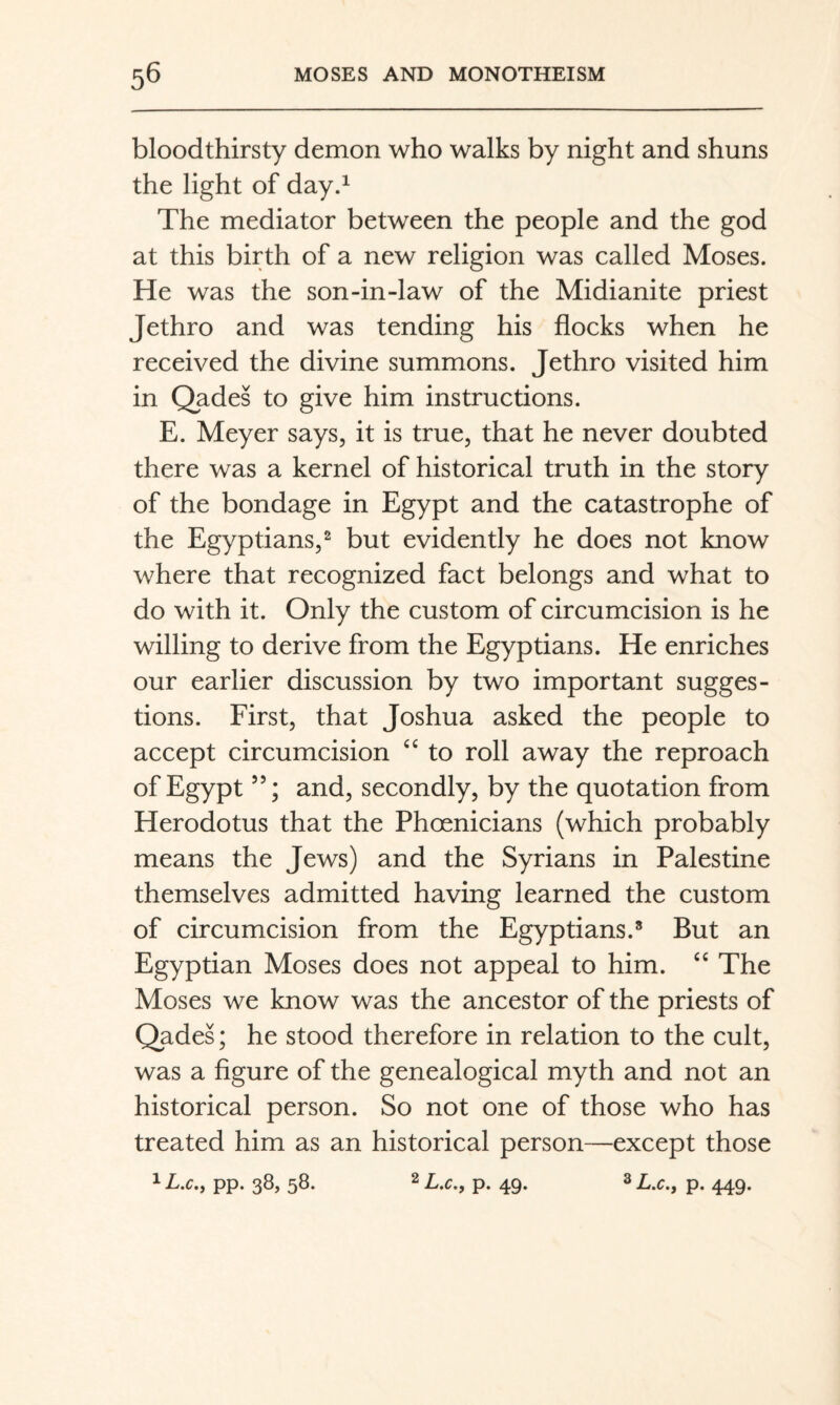 bloodthirsty demon who walks by night and shuns the light of day.^ The mediator between the people and the god at this birth of a new religion was called Moses. He was the son-in-law of the Midianite priest Jethro and was tending his flocks when he received the divine summons. Jethro visited him in Qades to give him instructions. E. Meyer says, it is true, that he never doubted there was a kernel of historical truth in the story of the bondage in Egypt and the catastrophe of the Egyptians,^ but evidently he does not know where that recognized fact belongs and what to do with it. Only the custom of circumcision is he willing to derive from the Egyptians. He enriches our earlier discussion by two important sugges¬ tions. First, that Joshua asked the people to accept circumcision “ to roll away the reproach of Egypt ”; and, secondly, by the quotation from Herodotus that the Phoenicians (which probably means the Jews) and the Syrians in Palestine themselves admitted having learned the custom of circumcision from the Egyptians.* But an Egyptian Moses does not appeal to him. The Moses we know was the ancestor of the priests of Qades; he stood therefore in relation to the cult, was a figure of the genealogical myth and not an historical person. So not one of those who has treated him as an historical person—except those pp. 38, 58. ^ L.c.f p. 49. ^ L.C., p. 449.