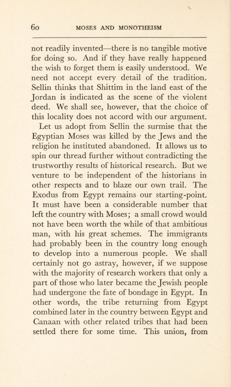 not readily invented—there is no tangible motive for doing so. And if they have really happened the wish to forget them is easily understood. We need not accept every detail of the tradition. Sellin thinks that Shittim in the land east of the Jordan is indicated as the scene of the violent deed. We shall see, however, that the choice of this locality does not accord with our argument. Let us adopt from Sellin the surmise that the Egyptian Moses was killed by the Jews and the religion he instituted abandoned. It allows us to spin our thread further without contradicting the trustworthy results of historical research. But we venture to be independent of the historians in other respects and to blaze our own trail. The Exodus from Egypt remains our starting-point. It must have been a considerable number that left the country with Moses; a small crowd would not have been worth the while of that ambitious man, with his great schemes. The immigrants had probably been in the country long enough to develop into a numerous people. We shall certainly not go astray, however, if we suppose with the majority of research workers that only a part of those who later became the Jewish people had undergone the fate of bondage in Egypt. In other words, the tribe returning from Egypt combined later in the country between Egypt and Canaan with other related tribes that had been settled there for some time. This union, from