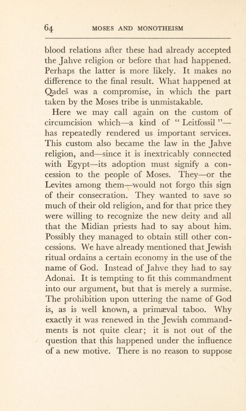 blood relations after these had already accepted the Jahve religion or before that had happened. Perhaps the latter is more likely. It makes no difference to the final result. What happened at Qades was a compromise, in which the part taken by the Moses tribe is unmistakable. Here we may call again on the custom of circumcision which—a kind of “ Leitfossil ”— has repeatedly rendered us important services. This custom also became the law in the Jahve religion, and—since it is inextricably connected with Egypt—its adoption must signify a con¬ cession to the people of Moses. They—or the Levites among them—would not forgo this sign of their consecration. They wanted to save so much of their old religion, and for that price they were willing to recognize the new deity and all that the Midian priests had to say about him. Possibly they managed to obtain still other con¬ cessions. We have already mentioned that Jewish ritual ordains a certain economy in the use of the name of God. Instead of Jahve they had to say Adonai. It is tempting to fit this commandment into our argument, but that is merely a surmise. The prohibition upon uttering the name of God is, as is well known, a primaeval taboo. Why exactly it was renewed in the Jewish command¬ ments is not quite clear; it is not out of the question that this happened under the influence of a new motive. There is no reason to suppose