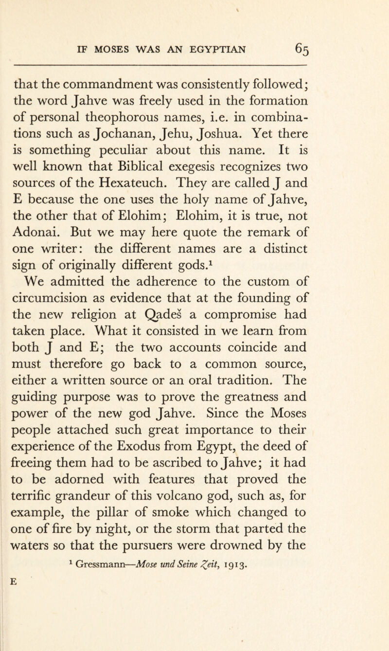 that the commandment was consistently followed; the word Jahve was freely used in the formation of personal theophorous names, i.e. in combina¬ tions such as Jochanan, Jehu, Joshua. Yet there is something peculiar about this name. It is well known that Biblical exegesis recognizes two sources of the Hexateuch. They are called J and E because the one uses the holy name of Jahve, the other that of Elohim; Elohim, it is true, not Adonai. But we may here quote the remark of one writer: the different names are a distinct sign of originally different gods.^ We admitted the adherence to the custom of circumcision as evidence that at the founding of the new religion at Qades a compromise had taken place. What it consisted in we learn from both J and E; the two accounts coincide and must therefore go back to a common source, either a written source or an oral tradition. The guiding purpose was to prove the greatness and power of the new god Jahve. Since the Moses people attached such great importance to their experience of the Exodus from Egypt, the deed of freeing them had to be ascribed to Jahve; it had to be adorned with features that proved the terrific grandeur of this volcano god, such as, for example, the pillar of smoke which changed to one of fire by night, or the storm that parted the waters so that the pursuers were drowned by the ^ Gressmann—Mose und Seine ^eit, 1913. E