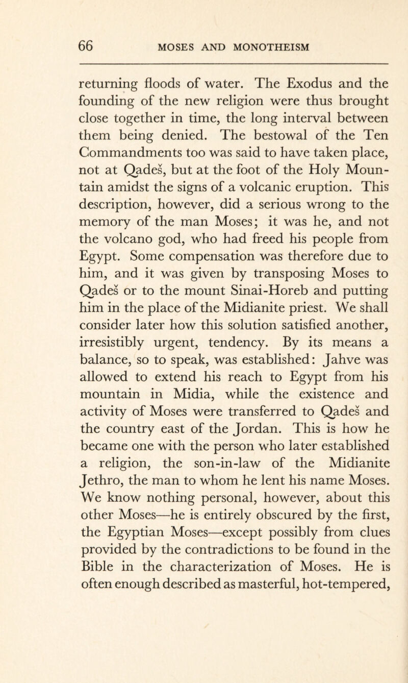 returning floods of water. The Exodus and the founding of the new religion were thus brought close together in time, the long interval between them being denied. The bestowal of the Ten Commandments too was said to have taken place, not at Qades, but at the foot of the Holy Moun¬ tain amidst the signs of a volcanic eruption. This description, however, did a serious wrong to the memory of the man Moses; it was he, and not the volcano god, who had freed his people from Egypt. Some compensation was therefore due to him, and it was given by transposing Moses to Qades or to the mount Sinai-Horeb and putting him in the place of the Midianite priest. We shall consider later how this solution satisfied another, irresistibly urgent, tendency. By its means a balance, so to speak, was established: Jahve was allowed to extend his reach to Egypt from his mountain in Midia, while the existence and activity of Moses were transferred to Qades and the country east of the Jordan. This is how he became one with the person who later established a religion, the son-in-law of the Midianite Jethro, the man to whom he lent his name Moses. We know nothing personal, however, about this other Moses—he is entirely obscured by the first, the Egyptian Moses—except possibly from clues provided by the contradictions to be found in the Bible in the characterization of Moses. He is often enough described as masterful, hot-tempered,