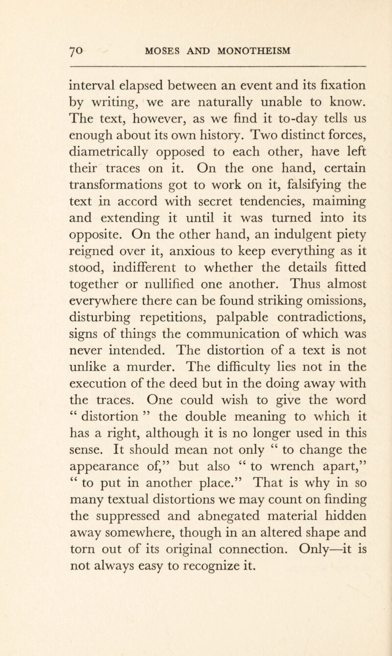 interval elapsed between an event and its fixation by writing, we are naturally unable to know. The text, however, as we find it to-day tells us enough about its own history. Two distinct forces, diametrically opposed to each other, have left their traces on it. On the one hand, certain transformations got to work on it, falsifying the text in accord with secret tendencies, maiming and extending it until it was turned into its opposite. On the other hand, an indulgent piety reigned over it, anxious to keep everything as it stood, indifferent to whether the details fitted together or nullified one another. Thus almost everywhere there can be found striking omissions, disturbing repetitions, palpable contradictions, signs of things the communication of which was never intended. The distortion of a text is not unlike a murder. The difficulty lies not in the execution of the deed but in the doing away with the traces. One could wish to give the word distortion ” the double meaning to which it has a right, although it is no longer used in this sense. It should mean not only “ to change the appearance of,” but also ‘‘ to wrench apart,” ‘‘ to put in another place.” That is why in so many textual distortions we may count on finding the suppressed and abnegated material hidden away somewhere, though in an altered shape and torn out of its original connection. Only—it is not always easy to recognize it.