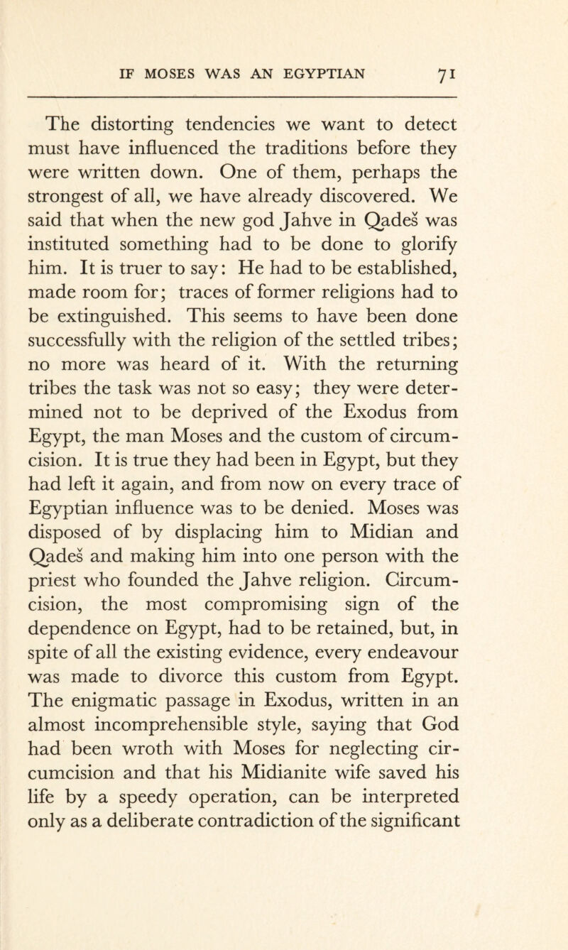 The distorting tendencies we want to detect must have influenced the traditions before they were written down. One of them, perhaps the strongest of all, we have already discovered. We said that when the new god Jahve in Qades was instituted something had to be done to glorify him. It is truer to say: He had to be established, made room for; traces of former religions had to be extinguished. This seems to have been done successfully with the religion of the settled tribes; no more was heard of it. With the returning tribes the task was not so easy; they were deter¬ mined not to be deprived of the Exodus from Egypt, the man Moses and the custom of circum¬ cision. It is true they had been in Egypt, but they had left it again, and from now on every trace of Egyptian influence was to be denied. Moses was disposed of by displacing him to Midian and Qades and making him into one person with the priest who founded the Jahve religion. Circum¬ cision, the most compromising sign of the dependence on Egypt, had to be retained, but, in spite of all the existing evidence, every endeavour was made to divorce this custom from Egypt. The enigmatic passage in Exodus, written in an almost incomprehensible style, saying that God had been wroth with Moses for neglecting cir¬ cumcision and that his Midianite wife saved his life by a speedy operation, can be interpreted only as a deliberate contradiction of the significant