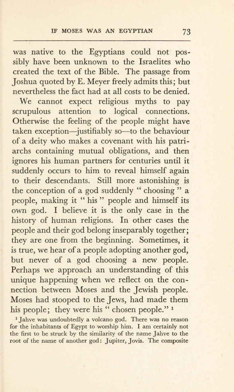 was native to the Egyptians could not pos¬ sibly have been unknown to the Israelites who created the text of the Bible. The passage from Joshua quoted by E. Meyer freely admits this; but nevertheless the fact had at all costs to be denied. We cannot expect religious myths to pay scrupulous attention to logical connections. Otherwise the feeling of the people might have taken exception—-justifiably so—to the behaviour of a deity who makes a covenant with his patri¬ archs containing mutual obligations, and then ignores his human partners for centuries until it suddenly occurs to him to reveal himself again to their descendants. Still more astonishing is the conception of a god suddenly choosing ” a people, making it ‘‘ his ” people and himself its own god. I believe it is the only case in the history of human religions. In other cases the people and their god belong inseparably together; they are one from the beginning. Sometimes, it is true, we hear of a people adopting another god, but never of a god choosing a new people. Perhaps we approach an understanding of this unique happening when we refiect on the con¬ nection between Moses and the Jewish people. Moses had stooped to the Jews, had made them his people; they were his ‘‘ chosen people.” ^ ^ Jahve was undoubtedly a volcano god. There was no reason for the inhabitants of Egypt to worship him. I am certainly not the first to be struck by the similarity of the name Jahve to the root of the name of another god: Jupiter, Jovis. The composite